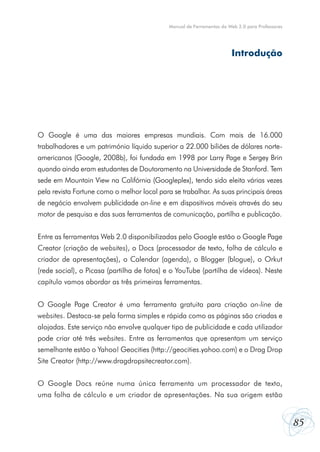 Manual de Ferramentas da Web 2.0 para Professores




                                                                        Introdução




O Google é uma das maiores empresas mundiais. Com mais de 16.000
trabalhadores e um património líquido superior a 22.000 biliões de dólares norte-
americanos (Google, 2008b), foi fundada em 1998 por Larry Page e Sergey Brin
quando ainda eram estudantes de Doutoramento na Universidade de Stanford. Tem
sede em Mountain View na Califórnia (Googleplex), tendo sido eleita várias vezes
pela revista Fortune como o melhor local para se trabalhar. As suas principais áreas
de negócio envolvem publicidade on-line e em dispositivos móveis através do seu
motor de pesquisa e das suas ferramentas de comunicação, partilha e publicação.


Entre as ferramentas Web 2.0 disponibilizadas pelo Google estão o Google Page
Creator (criação de websites), o Docs (processador de texto, folha de cálculo e
criador de apresentações), o Calendar (agenda), o Blogger (blogue), o Orkut
(rede social), o Picasa (partilha de fotos) e o YouTube (partilha de vídeos). Neste
capítulo vamos abordar as três primeiras ferramentas.


O Google Page Creator é uma ferramenta gratuita para criação on-line de
websites. Destaca-se pela forma simples e rápida como as páginas são criadas e
alojadas. Este serviço não envolve qualquer tipo de publicidade e cada utilizador
pode criar até três websites. Entre as ferramentas que apresentam um serviço
semelhante estão o Yahoo! Geocities (http://geocities.yahoo.com) e o Drag Drop
Site Creator (http://www.dragdropsitecreator.com).


O Google Docs reúne numa única ferramenta um processador de texto,
uma folha de cálculo e um criador de apresentações. Na sua origem estão


                                                                                                 85
 