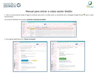 Manual para entrar a video sesión WebEx
1.- Abrir su correo personal, donde le llegará la invitación para entrar a la vídeo sesión, se recomienda usar el Navegador Google Chrome para su mejor
funcionamiento.
Los correos se identifican con el asunto: Invitación a la Reunión de WebEx
2.- Para ingresar deberá dar clic en “Entrar a la reunión”