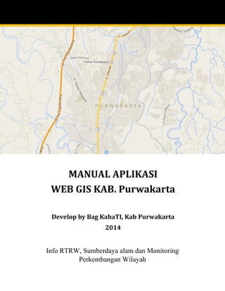 Info RTRW, Sumberdaya alam dan Monitoring Perkembangan Wilayah 
MANUAL APLIKASI 
WEB GIS KAB. Purwakarta 
Develop by Bag KahaTI, Kab Purwakarta 
2014  