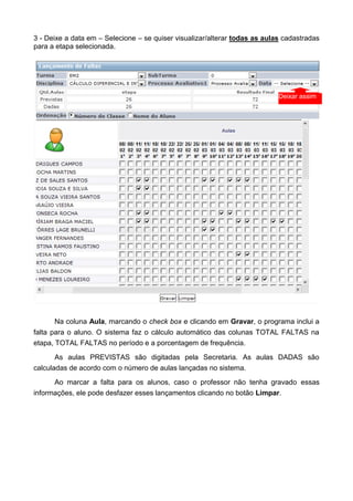 3 - Deixe a data em – Selecione – se quiser visualizar/alterar todas as aulas cadastradas
para a etapa selecionada.
Na coluna Aula, marcando o check box e clicando em Gravar, o programa inclui a
falta para o aluno. O sistema faz o cálculo automático das colunas TOTAL FALTAS na
etapa, TOTAL FALTAS no período e a porcentagem de frequência.
As aulas PREVISTAS são digitadas pela Secretaria. As aulas DADAS são
calculadas de acordo com o número de aulas lançadas no sistema.
Ao marcar a falta para os alunos, caso o professor não tenha gravado essas
informações, ele pode desfazer esses lançamentos clicando no botão Limpar.
Deixar assim
 
