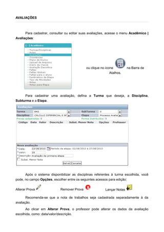 AVALIAÇÕES
Para cadastrar, consultar ou editar suas avaliações, acesse o menu Acadêmico |
Avaliações:
ou clique no ícone na Barra de
Atalhos.
Para cadastrar uma avaliação, defina a Turma que deseja, a Disciplina,
Subturma e a Etapa.
Após o sistema disponibilizar as disciplinas referentes à turma escolhida, você
pode, no campo Opções, escolher entre os seguintes acessos para edição:
Alterar Prova Remover Prova Lançar Notas
Recomenda-se que a nota de trabalhos seja cadastrada separadamente à da
avaliação.
Ao clicar em Alterar Prova, o professor pode alterar os dados da avaliação
escolhida, como: data/valor/descrição.
 