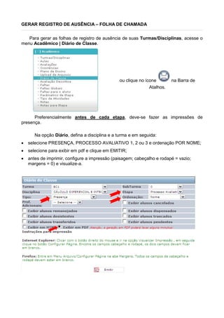 GERAR REGISTRO DE AUSÊNCIA – FOLHA DE CHAMADA
Para gerar as folhas de registro de ausência de suas Turmas/Disciplinas, acesse o
menu Acadêmico | Diário de Classe.
ou clique no ícone na Barra de
Atalhos.
Preferencialmente antes de cada etapa, deve-se fazer as impressões de
presença.
Na opção Diário, defina a disciplina e a turma e em seguida:
 selecione PRESENÇA, PROCESSO AVALIATIVO 1, 2 ou 3 e ordenação POR NOME;
 selecione para exibir em pdf e clique em EMITIR;
 antes de imprimir, configure a impressão (paisagem; cabeçalho e rodapé = vazio;
margens = 0) e visualize-a.
 