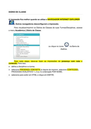 DIÁRIO DE CLASSE
A impressão fica melhor quando se utiliza o NAVEGADOR INTERNET EXPLORER
( ). Outros navegadores desconfiguram a impressão.
Para visualizar/imprimir os Diários de Classes de suas Turmas/Disciplinas, acesse
o menu Acadêmico | Diário de Classe.
ou clique no ícone na Barra de
Atalhos.
Para cada etapa, deve-se fazer as impressões de presença com nota e
conteúdo. Para isso:
 defina a disciplina e a turma;
 selecione PRESENÇA COM NOTA (e depois de imprimir, selecione CONTEÚDO),
PROCESSO AVALIATIVO 1, 2 ou 3 e ordenação POR NOME;
 selecione para exibir em HTML e clique em EMITIR;
 