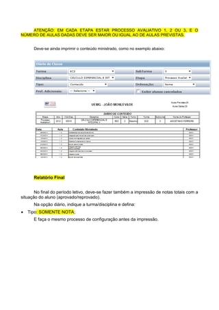 ATENÇÃO: EM CADA ETAPA ESTAR PROCESSO AVALIATIVO 1, 2 OU 3, E O
NÚMERO DE AULAS DADAS DEVE SER MAIOR OU IGUAL AO DE AULAS PREVISTAS.
Deve-se ainda imprimir o conteúdo ministrado, como no exemplo abaixo:
Relatório Final
No final do período letivo, deve-se fazer também a impressão de notas totais com a
situação do aluno (aprovado/reprovado).
Na opção diário, indique a turma/disciplina e defina:
 Tipo: SOMENTE NOTA;
E faça o mesmo processo de configuração antes da impressão.
 