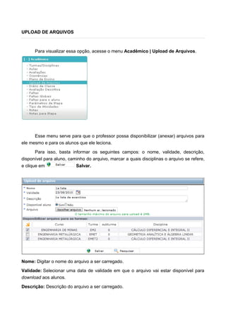 UPLOAD DE ARQUIVOS
Para visualizar essa opção, acesse o menu Acadêmico | Upload de Arquivos.
Esse menu serve para que o professor possa disponibilizar (anexar) arquivos para
ele mesmo e para os alunos que ele leciona.
Para isso, basta informar os seguintes campos: o nome, validade, descrição,
disponível para aluno, caminho do arquivo, marcar a quais disciplinas o arquivo se refere,
e clique em Salvar.
Nome: Digitar o nome do arquivo a ser carregado.
Validade: Selecionar uma data de validade em que o arquivo vai estar disponível para
download aos alunos.
Descrição: Descrição do arquivo a ser carregado.
 