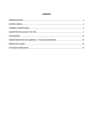 SUMÁRIO
APRESENTAÇÃO ..........................................................................................................................3
ACESSO INICIAL ...........................................................................................................................4
TURMAS E DISCIPLINAS ..............................................................................................................5
CADASTRO DE AULAS E FALTAS................................................................................................7
AVALIAÇÕES............................................................................................................................... 12
GERAR REGISTRO DE AUSÊNCIA – FOLHA DE CHAMADA .................................................... 14
DIÁRIO DE CLASSE .................................................................................................................... 15
UPLOAD DE ARQUIVOS ............................................................................................................. 19
 