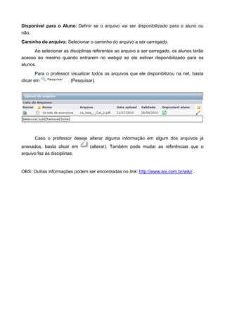 Disponível para o Aluno: Definir se o arquivo vai ser disponibilizado para o aluno ou
não.
Caminho do arquivo: Selecionar o caminho do arquivo a ser carregado.
Ao selecionar as disciplinas referentes ao arquivo a ser carregado, os alunos terão
acesso ao mesmo quando entrarem no webgiz se ele estiver disponibilizado para os
alunos.
Para o professor visualizar todos os arquivos que ele disponibilizou na net, basta
clicar em (Pesquisar).
Caso o professor deseje alterar alguma informação em algum dos arquivos já
anexados, basta clicar em (alterar). Também pode mudar as referências que o
arquivo faz às disciplinas.
OBS: Outras informações podem ser encontradas no link: http://www.aix.com.br/wiki/ .
 
