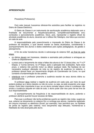 APRESENTAÇÃO
Prezado(a) Professor(a)
Com este manual, buscamos oferecer-lhe subsídios para facilitar os registros no
Diário de Classe Eletrônico.
O Diário de Classe é um instrumento de escrituração acadêmica elaborado com a
finalidade de documentar a frequência/ausência, competências/habilidades e/ou
conteúdos e aproveitamento acadêmico. Deve, pois, representar o registro oficial da
atividade acadêmica do aluno, devendo ser o reflexo fiel, fidedigno, dos fatos que ocorrem
em sala de aula.
A responsabilidade pelo preenchimento e impressão do Diário de Classe é do
professor da disciplina, o qual deverá manter os dados atualizados, considerando o
acompanhamento dos alunos e dados estatísticos para ações pedagógicas, de gestão e
planejamento.
A fim de evitar transtornos devido à sobrecarga do sistema GIZ, ao final de cada
etapa:
 os diários devem ser impressos, datados e assinados pelo professor e entregues ao
Chefe do Departamento;
 o prazo para o lançamento de notas e faltas dos alunos é de 12 (doze) dias, na 1ª e 2ª
Etapas, e 1(uma) semana, na 3ª Etapa, após a aplicação das avaliações. Após esse
prazo, o sistema não permite incluir ou alterar qualquer dado. Na hipótese de ser
necessária qualquer alteração de nota ou de registro de ausência no sistema, o
professor deverá fazer um requerimento dirigido ao Coordenador de Curso, no qual
constará a fundamentação do seu pedido;
 orienta-se que o professor preencha a ausência escolar de seus alunos diária ou
semanalmente.
O professor deve realizar o registro de ausência em cada aula, por meio do qual
poderá analisar se o aluno desistiu ou não do curso, ou seja, se está ocupando uma vaga
ociosa. Outro fator importante é que, se um aluno cometer algum crime e o professor não
anotou a ausência daquele em sala de aula, o aluno pode usar isso para ver-se livre de
sua responsabilidade.
O acompanhamento da frequência é de responsabilidade do aluno, podendo o
professor alertá-lo quando houver excesso de faltas.
Para que o professor não tenha problemas quanto ao registro das notas, sugere-se
que, anterior ao lançamento no sistema Giz e à entrega aos alunos, mantenha registrado
em arquivo impresso ou eletrônico (Excel, por exemplo). Isso permitirá que, na hipótese
de perda do registro pelo sistema, novo lançamento seja efetuado, mantendo-se a
fidelidade da nota alcançada pelo aluno.
 