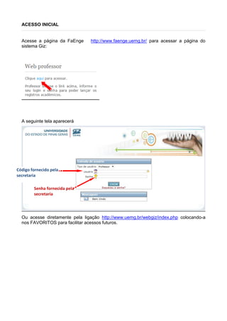 ACESSO INICIAL
Acesse a página da FaEnge http://www.faenge.uemg.br/ para acessar a página do
sistema Giz:
A seguinte tela aparecerá
Ou acesse diretamente pela ligação http://www.uemg.br/webgiz/index.php colocando-a
nos FAVORITOS para facilitar acessos futuros.
Código fornecido pela
secretaria
Senha fornecida pela
secretaria
 