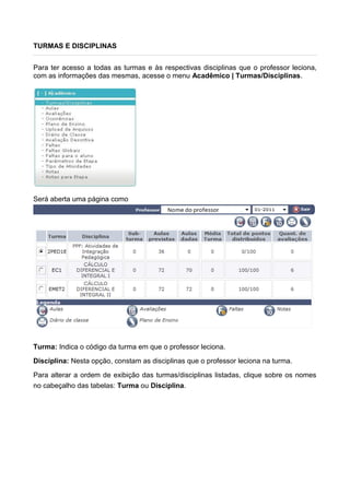 TURMAS E DISCIPLINAS
Para ter acesso a todas as turmas e às respectivas disciplinas que o professor leciona,
com as informações das mesmas, acesse o menu Acadêmico | Turmas/Disciplinas.
Será aberta uma página como
Turma: Indica o código da turma em que o professor leciona.
Disciplina: Nesta opção, constam as disciplinas que o professor leciona na turma.
Para alterar a ordem de exibição das turmas/disciplinas listadas, clique sobre os nomes
no cabeçalho das tabelas: Turma ou Disciplina.
 