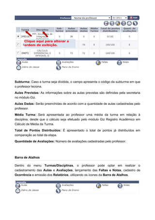 Subturma: Caso a turma seja dividida, o campo apresenta o código da subturma em que
o professor leciona.
Aulas Previstas: As informações sobre as aulas previstas são definidas pela secretaria
no módulo Giz.
Aulas Dadas: Serão preenchidas de acordo com a quantidade de aulas cadastradas pelo
professor.
Média Turma: Será apresentada ao professor uma média da turma em relação à
disciplina, desde que o cálculo seja efetuado pelo módulo Giz Registro Acadêmico em
Cálculo de Média da Turma.
Total de Pontos Distribuídos: É apresentado o total de pontos já distribuídos em
comparação ao total da etapa.
Quantidade de Avaliações: Número de avaliações cadastradas pelo professor.
Barra de Atalhos
Dentro do menu Turmas/Disciplinas, o professor pode optar em realizar o
cadastramento das Aulas e Avaliações, lançamento das Faltas e Notas, cadastro de
Ocorrência e emissão dos Relatórios, utilizando os ícones da Barra de Atalhos.
Clique aqui para alterar a
ordem de exibição.
 