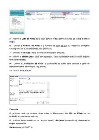 5º - Definir a Data da Aula: deve estar compreendida entre as datas de início e fim da
etapa;
6º - Definir o Número da Aula: é o número da aula do dia, da disciplina, conforme
Cronograma de aulas elaborado pelo professor;
7º - Definir o Conteúdo: insira o conteúdo ministrado em aula;
8º - Definir a Tarefa Extra: pode ser registrado, caso o professor tenha definido alguma
tarefa extraclasse;
9º - Definir a Quantidade de Aulas: a quantidade de aulas será contada a partir do
número da aula definido (na sequência).
10º - Clicar em SALVAR.
Exemplo:
O professor terá que lecionar duas aulas de Matemática das 19h às 20h40 no dia
02/08/2010 para a mesma turma.
O professor deve selecionar os campos turma, disciplina (matemática), subturma e
etapa, e preencher:
Data da aula: 02/09/2010
 