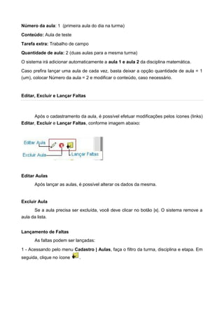 Número da aula: 1 (primeira aula do dia na turma)
Conteúdo: Aula de teste
Tarefa extra: Trabalho de campo
Quantidade de aula: 2 (duas aulas para a mesma turma)
O sistema irá adicionar automaticamente a aula 1 e aula 2 da disciplina matemática.
Caso prefira lançar uma aula de cada vez, basta deixar a opção quantidade de aula = 1
(um), colocar Número da aula = 2 e modificar o conteúdo, caso necessário.
Editar, Excluir e Lançar Faltas
Após o cadastramento da aula, é possível efetuar modificações pelos ícones (links)
Editar, Excluir e Lançar Faltas, conforme imagem abaixo:
Editar Aulas
Após lançar as aulas, é possível alterar os dados da mesma.
Excluir Aula
Se a aula precisa ser excluída, você deve clicar no botão |x|. O sistema remove a
aula da lista.
Lançamento de Faltas
As faltas podem ser lançadas:
1 - Acessando pelo menu Cadastro | Aulas, faça o filtro da turma, disciplina e etapa. Em
seguida, clique no ícone .
 