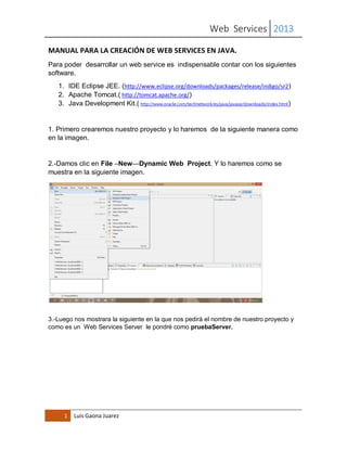 Web Services 2013
1 Luis Gaona Juarez
MANUAL PARA LA CREACIÓN DE WEB SERVICES EN JAVA.
Para poder desarrollar un web service es indispensable contar con los siguientes
software.
1. IDE Eclipse JEE. (http://www.eclipse.org/downloads/packages/release/indigo/sr2)
2. Apache Tomcat.( http://tomcat.apache.org/)
3. Java Development Kit.( http://www.oracle.com/technetwork/es/java/javase/downloads/index.html)
1. Primero crearemos nuestro proyecto y lo haremos de la siguiente manera como
en la imagen.
2.-Damos clic en File –New—Dynamic Web Project. Y lo haremos como se
muestra en la siguiente imagen.
3.-Luego nos mostrara la siguiente en la que nos pedirá el nombre de nuestro proyecto y
como es un Web Services Server le pondré como pruebaServer.
 