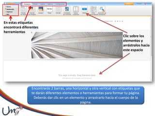 En estas etiquetas
encontrará diferentes
herramientas
Clic sobre los
elementos y
arrástralos hacia
este espacio
Encontrarás 2 barras, una horizontal y otra vertical con etiquetas que
te darán diferentes elementos o herramientas para formar tu página.
Deberás dar clic en un elemento y arrastrarlo hacia el cuerpo de la
página.
 