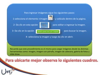 Para ingresar imágenes sigue los siguientes pasos:
1-selecciona el elemento «imagen » y colócalo dentro de la página.
2- Da clic en esta opción para editar o ingresar la imagen.
3- Da clic en la opción para buscar la imagen.
4- selecciona la imagen y luego da clic en abrir.
Recuerda que este procedimiento es el mismo para cargar imágenes desde las distintas
herramientas como: Imagen, imagen con párrafo, imagen de cabecera, galería de fotos y
slide show.
 