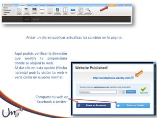 Al dar un clic en publicar actualizas los cambios en la página.
Aquí podrás verificar la dirección
que weebly te proporciona
donde se alojará tu web.
Al dar clic en esta opción (flecha
naranja) podrás visitar tu web y
verla como un usuario normal.
Comparte tu web en
facebook o twitter
 
