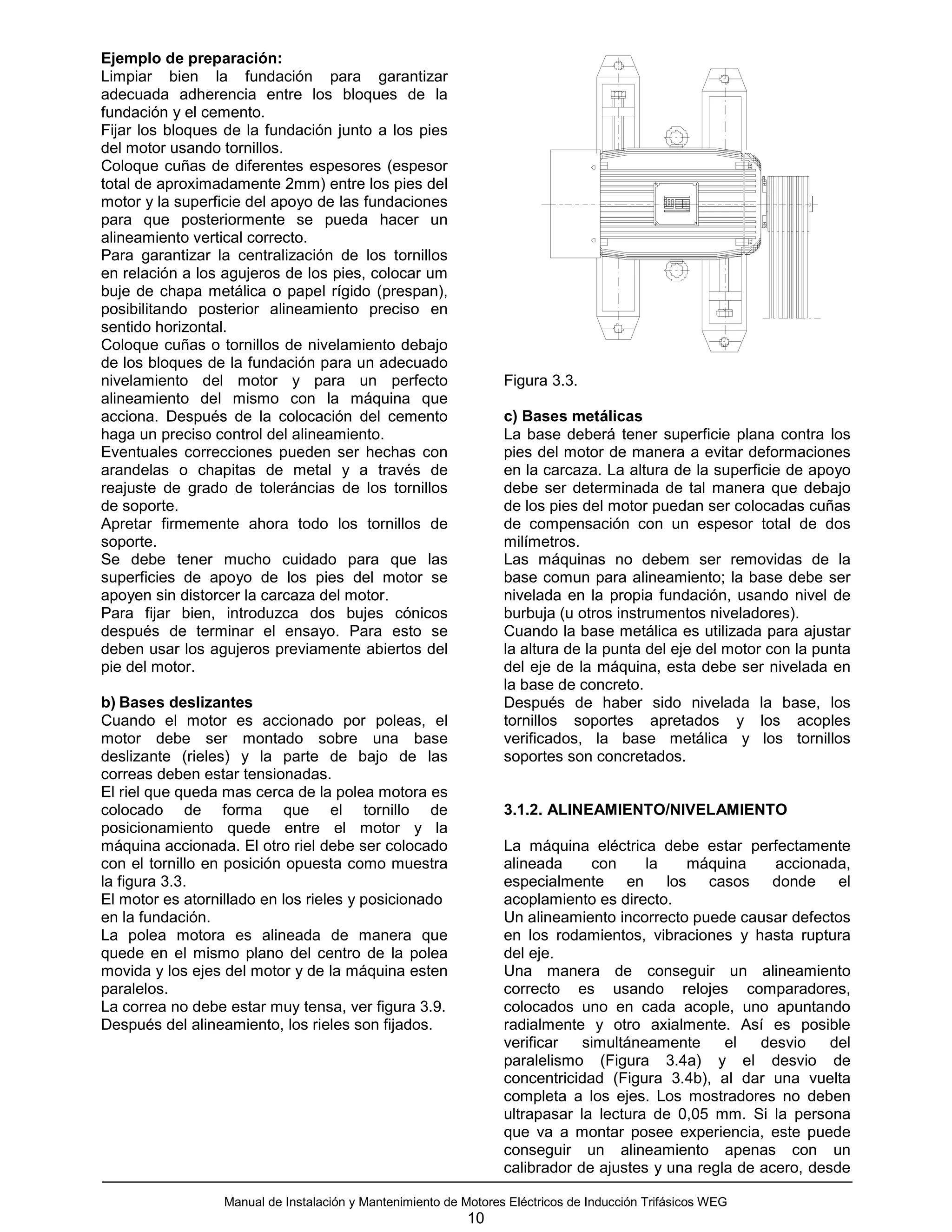 Ejemplo de preparación:
Limpiar bien la fundación para garantizar
adecuada adherencia entre los bloques de la
fundación y el cemento.
Fijar los bloques de la fundación junto a los pies
del motor usando tornillos.
Coloque cuñas de diferentes espesores (espesor
total de aproximadamente 2mm) entre los pies del
motor y la superficie del apoyo de las fundaciones
para que posteriormente se pueda hacer un
alineamiento vertical correcto.
Para garantizar la centralización de los tornillos
en relación a los agujeros de los pies, colocar um
buje de chapa metálica o papel rígido (prespan),
posibilitando posterior alineamiento preciso en
sentido horizontal.
Coloque cuñas o tornillos de nivelamiento debajo
de los bloques de la fundación para un adecuado
nivelamiento del motor y para un perfecto                         Figura 3.3.
alineamiento del mismo con la máquina que
acciona. Después de la colocación del cemento                     c) Bases metálicas
haga un preciso control del alineamiento.                         La base deberá tener superficie plana contra los
Eventuales correcciones pueden ser hechas con                     pies del motor de manera a evitar deformaciones
arandelas o chapitas de metal y a través de                       en la carcaza. La altura de la superficie de apoyo
reajuste de grado de toleráncias de los tornillos                 debe ser determinada de tal manera que debajo
de soporte.                                                       de los pies del motor puedan ser colocadas cuñas
Apretar firmemente ahora todo los tornillos de                    de compensación con un espesor total de dos
soporte.                                                          milímetros.
Se debe tener mucho cuidado para que las                          Las máquinas no debem ser removidas de la
superficies de apoyo de los pies del motor se                     base comun para alineamiento; la base debe ser
apoyen sin distorcer la carcaza del motor.                        nivelada en la propia fundación, usando nivel de
Para fijar bien, introduzca dos bujes cónicos                     burbuja (u otros instrumentos niveladores).
después de terminar el ensayo. Para esto se                       Cuando la base metálica es utilizada para ajustar
deben usar los agujeros previamente abiertos del                  la altura de la punta del eje del motor con la punta
pie del motor.                                                    del eje de la máquina, esta debe ser nivelada en
                                                                  la base de concreto.
b) Bases deslizantes                                              Después de haber sido nivelada la base, los
Cuando el motor es accionado por poleas, el                       tornillos soportes apretados y los acoples
motor debe ser montado sobre una base                             verificados, la base metálica y los tornillos
deslizante (rieles) y la parte de bajo de las                     soportes son concretados.
correas deben estar tensionadas.
El riel que queda mas cerca de la polea motora es
colocado de forma que el tornillo de                              3.1.2. ALINEAMIENTO/NIVELAMIENTO
posicionamiento quede entre el motor y la
máquina accionada. El otro riel debe ser colocado                 La máquina eléctrica debe estar perfectamente
con el tornillo en posición opuesta como muestra                  alineada     con     la   máquina      accionada,
la figura 3.3.                                                    especialmente en los casos donde el
El motor es atornillado en los rieles y posicionado               acoplamiento es directo.
en la fundación.                                                  Un alineamiento incorrecto puede causar defectos
La polea motora es alineada de manera que                         en los rodamientos, vibraciones y hasta ruptura
quede en el mismo plano del centro de la polea                    del eje.
movida y los ejes del motor y de la máquina esten                 Una manera de conseguir un alineamiento
paralelos.                                                        correcto es usando relojes comparadores,
La correa no debe estar muy tensa, ver figura 3.9.                colocados uno en cada acople, uno apuntando
Después del alineamiento, los rieles son fijados.                 radialmente y otro axialmente. Así es posible
                                                                  verificar   simultáneamente     el   desvio    del
                                                                  paralelismo (Figura 3.4a) y el desvio de
                                                                  concentricidad (Figura 3.4b), al dar una vuelta
                                                                  completa a los ejes. Los mostradores no deben
                                                                  ultrapasar la lectura de 0,05 mm. Si la persona
                                                                  que va a montar posee experiencia, este puede
                                                                  conseguir un alineamiento apenas con un
                                                                  calibrador de ajustes y una regla de acero, desde

                  Manual de Instalación y Mantenimiento de Motores Eléctricos de Inducción Trifásicos WEG
                                                            10
 