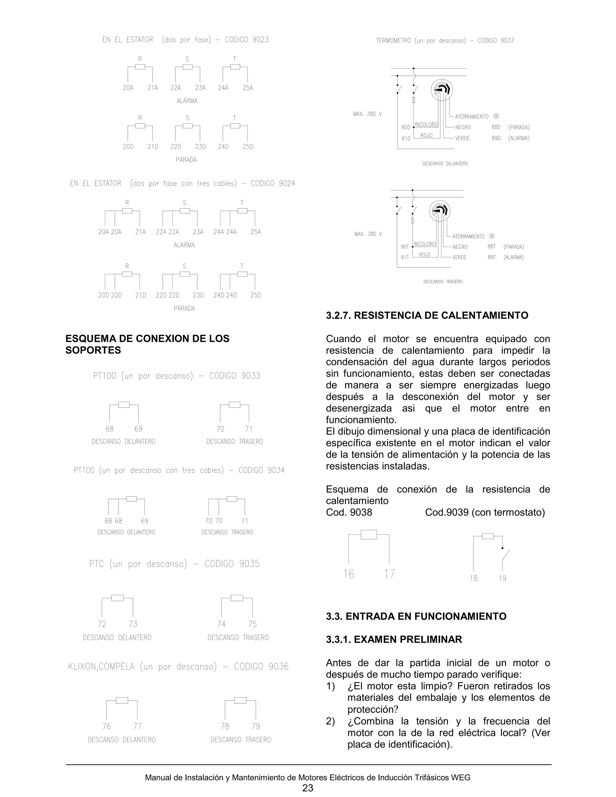 3.2.7. RESISTENCIA DE CALENTAMIENTO

ESQUEMA DE CONEXION DE LOS                                  Cuando el motor se encuentra equipado con
SOPORTES                                                    resistencia de calentamiento para impedir la
                                                            condensación del agua durante largos periodos
                                                            sin funcionamiento, estas deben ser conectadas
                                                            de manera a ser siempre energizadas luego
                                                            después a la desconexión del motor y ser
                                                            desenergizada asi que el motor entre en
                                                            funcionamiento.
                                                            El dibujo dimensional y una placa de identificación
                                                            específica existente en el motor indican el valor
                                                            de la tensión de alimentación y la potencia de las
                                                            resistencias instaladas.

                                                            Esquema de conexión de la resistencia de
                                                            calentamiento
                                                            Cod. 9038        Cod.9039 (con termostato)




                                                            3.3. ENTRADA EN FUNCIONAMIENTO

                                                            3.3.1. EXAMEN PRELIMINAR

                                                            Antes de dar la partida inicial de un motor o
                                                            después de mucho tiempo parado verifique:
                                                            1) ¿El motor esta limpio? Fueron retirados los
                                                                materiales del embalaje y los elementos de
                                                                protección?
                                                            2) ¿Combina la tensión y la frecuencia del
                                                                motor con la de la red eléctrica local? (Ver
                                                                placa de identificación).


            Manual de Instalación y Mantenimiento de Motores Eléctricos de Inducción Trifásicos WEG
                                                      23
 