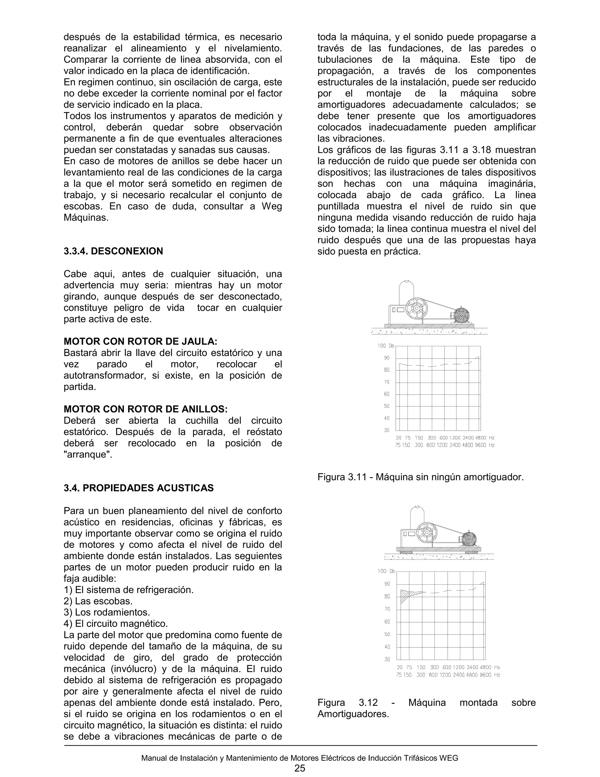 después de la estabilidad térmica, es necesario                    toda la máquina, y el sonido puede propagarse a
reanalizar el alineamiento y el nivelamiento.                      través de las fundaciones, de las paredes o
Comparar la corriente de linea absorvida, con el                   tubulaciones de la máquina. Este tipo de
valor indicado en la placa de identificación.                      propagación, a través de los componentes
En regimen continuo, sin oscilación de carga, este                 estructurales de la instalación, puede ser reducido
no debe exceder la corriente nominal por el factor                 por el montaje de la máquina sobre
de servicio indicado en la placa.                                  amortiguadores adecuadamente calculados; se
Todos los instrumentos y aparatos de medición y                    debe tener presente que los amortiguadores
control, deberán quedar sobre observación                          colocados inadecuadamente pueden amplificar
permanente a fin de que eventuales alteraciones                    las vibraciones.
puedan ser constatadas y sanadas sus causas.                       Los gráficos de las figuras 3.11 a 3.18 muestran
En caso de motores de anillos se debe hacer un                     la reducción de ruido que puede ser obtenida con
levantamiento real de las condiciones de la carga                  dispositivos; las ilustraciones de tales dispositivos
a la que el motor será sometido en regimen de                      son hechas con una máquina imaginária,
trabajo, y si necesario recalcular el conjunto de                  colocada abajo de cada gráfico. La linea
escobas. En caso de duda, consultar a Weg                          puntillada muestra el nivel de ruido sin que
Máquinas.                                                          ninguna medida visando reducción de ruido haja
                                                                   sido tomada; la linea continua muestra el nivel del
                                                                   ruido después que una de las propuestas haya
3.3.4. DESCONEXION                                                 sido puesta en práctica.

Cabe aqui, antes de cualquier situación, una
advertencia muy seria: mientras hay un motor
girando, aunque después de ser desconectado,
constituye peligro de vida tocar en cualquier
parte activa de este.

MOTOR CON ROTOR DE JAULA:
Bastará abrir la llave del circuito estatórico y una
vez      parado     el   motor,      recolocar     el
autotransformador, si existe, en la posición de
partida.

MOTOR CON ROTOR DE ANILLOS:
Deberá ser abierta la cuchilla del circuito
estatórico. Después de la parada, el reóstato
deberá ser recolocado en la posición de
"arranque".

                                                                   Figura 3.11 - Máquina sin ningún amortiguador.
3.4. PROPIEDADES ACUSTICAS

Para un buen planeamiento del nivel de conforto
acústico en residencias, oficinas y fábricas, es
muy importante observar como se origina el ruido
de motores y como afecta el nivel de ruido del
ambiente donde están instalados. Las seguientes
partes de un motor pueden producir ruido en la
faja audible:
1) El sistema de refrigeración.
2) Las escobas.
3) Los rodamientos.
4) El circuito magnético.
La parte del motor que predomina como fuente de
ruido depende del tamaño de la máquina, de su
velocidad de giro, del grado de protección
mecánica (invólucro) y de la máquina. El ruido
debido al sistema de refrigeración es propagado
por aire y generalmente afecta el nivel de ruido
apenas del ambiente donde está instalado. Pero,                    Figura 3.12 -            Máquina          montada   sobre
si el ruido se origina en los rodamientos o en el                  Amortiguadores.
circuito magnético, la situación es distinta: el ruido
se debe a vibraciones mecánicas de parte o de

                   Manual de Instalación y Mantenimiento de Motores Eléctricos de Inducción Trifásicos WEG
                                                             25
 