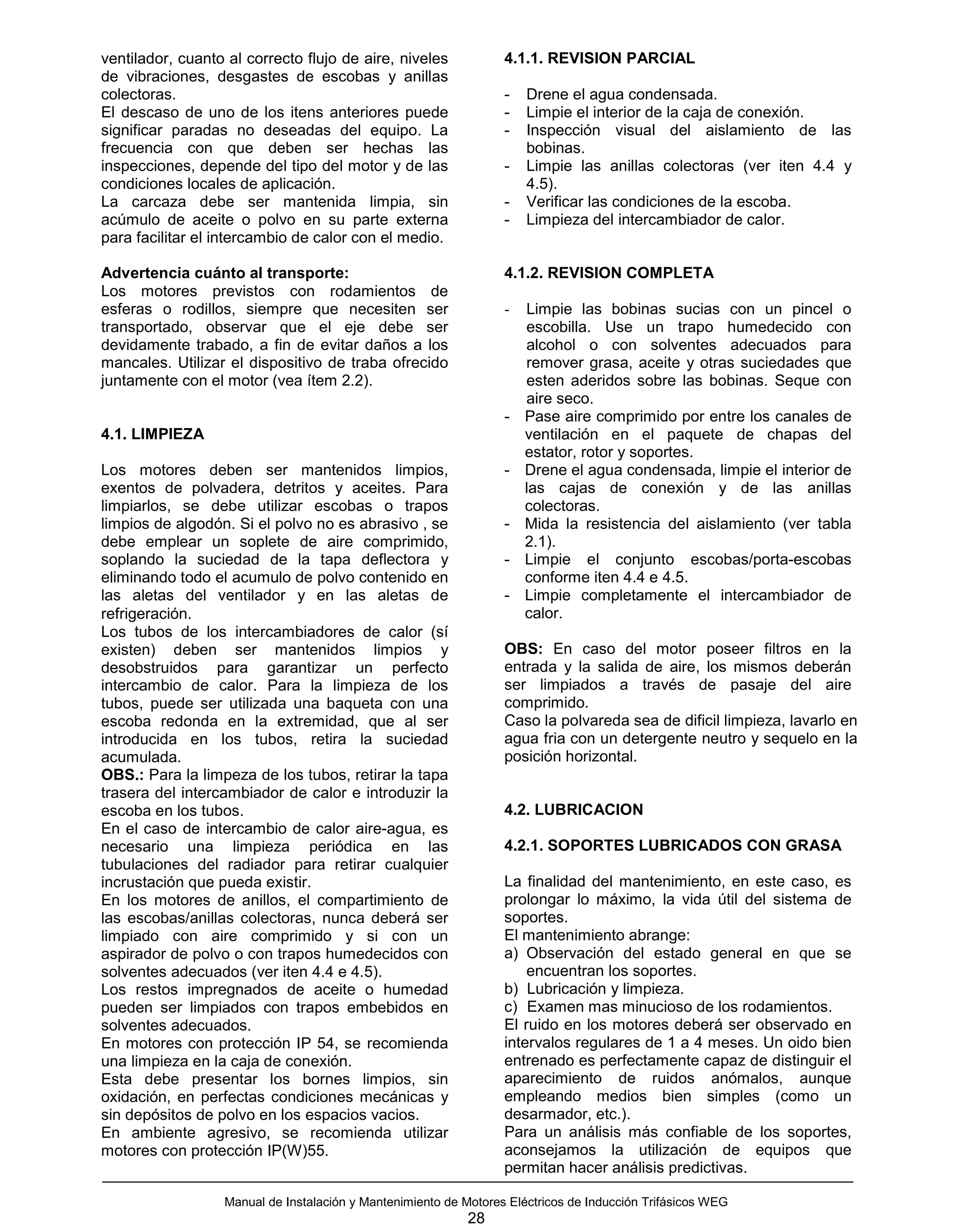 ventilador, cuanto al correcto flujo de aire, niveles             4.1.1. REVISION PARCIAL
de vibraciones, desgastes de escobas y anillas
colectoras.                                                       -   Drene el agua condensada.
El descaso de uno de los itens anteriores puede                   -   Limpie el interior de la caja de conexión.
significar paradas no deseadas del equipo. La                     -   Inspección visual del aislamiento de las
frecuencia con que deben ser hechas las                               bobinas.
inspecciones, depende del tipo del motor y de las                 -   Limpie las anillas colectoras (ver iten 4.4 y
condiciones locales de aplicación.                                    4.5).
La carcaza debe ser mantenida limpia, sin                         -   Verificar las condiciones de la escoba.
acúmulo de aceite o polvo en su parte externa                     -   Limpieza del intercambiador de calor.
para facilitar el intercambio de calor con el medio.

Advertencia cuánto al transporte:                                 4.1.2. REVISION COMPLETA
Los motores previstos con rodamientos de
esferas o rodillos, siempre que necesiten ser                     -   Limpie las bobinas sucias con un pincel o
transportado, observar que el eje debe ser                            escobilla. Use un trapo humedecido con
devidamente trabado, a fin de evitar daños a los                      alcohol o con solventes adecuados para
mancales. Utilizar el dispositivo de traba ofrecido                   remover grasa, aceite y otras suciedades que
juntamente con el motor (vea ítem 2.2).                               esten aderidos sobre las bobinas. Seque con
                                                                      aire seco.
                                                                  -   Pase aire comprimido por entre los canales de
4.1. LIMPIEZA                                                         ventilación en el paquete de chapas del
                                                                      estator, rotor y soportes.
Los motores deben ser mantenidos limpios,                         -   Drene el agua condensada, limpie el interior de
exentos de polvadera, detritos y aceites. Para                        las cajas de conexión y de las anillas
limpiarlos, se debe utilizar escobas o trapos                         colectoras.
limpios de algodón. Si el polvo no es abrasivo , se               -   Mida la resistencia del aislamiento (ver tabla
debe emplear un soplete de aire comprimido,                           2.1).
soplando la suciedad de la tapa deflectora y                      -   Limpie el conjunto escobas/porta-escobas
eliminando todo el acumulo de polvo contenido en                      conforme iten 4.4 e 4.5.
las aletas del ventilador y en las aletas de                      -   Limpie completamente el intercambiador de
refrigeración.                                                        calor.
Los tubos de los intercambiadores de calor (sí
existen) deben ser mantenidos limpios y                           OBS: En caso del motor poseer filtros en la
desobstruidos para garantizar un perfecto                         entrada y la salida de aire, los mismos deberán
intercambio de calor. Para la limpieza de los                     ser limpiados a través de pasaje del aire
tubos, puede ser utilizada una baqueta con una                    comprimido.
escoba redonda en la extremidad, que al ser                       Caso la polvareda sea de dificil limpieza, lavarlo en
introducida en los tubos, retira la suciedad                      agua fria con un detergente neutro y sequelo en la
acumulada.                                                        posición horizontal.
OBS.: Para la limpeza de los tubos, retirar la tapa
trasera del intercambiador de calor e introduzir la
escoba en los tubos.                                              4.2. LUBRICACION
En el caso de intercambio de calor aire-agua, es
necesario una limpieza periódica en las                           4.2.1. SOPORTES LUBRICADOS CON GRASA
tubulaciones del radiador para retirar cualquier
incrustación que pueda existir.                                   La finalidad del mantenimiento, en este caso, es
En los motores de anillos, el compartimiento de                   prolongar lo máximo, la vida útil del sistema de
las escobas/anillas colectoras, nunca deberá ser                  soportes.
limpiado con aire comprimido y si con un                          El mantenimiento abrange:
aspirador de polvo o con trapos humedecidos con                   a) Observación del estado general en que se
solventes adecuados (ver iten 4.4 e 4.5).                             encuentran los soportes.
Los restos impregnados de aceite o humedad                        b) Lubricación y limpieza.
pueden ser limpiados con trapos embebidos en                      c) Examen mas minucioso de los rodamientos.
solventes adecuados.                                              El ruido en los motores deberá ser observado en
En motores con protección IP 54, se recomienda                    intervalos regulares de 1 a 4 meses. Un oido bien
una limpieza en la caja de conexión.                              entrenado es perfectamente capaz de distinguir el
Esta debe presentar los bornes limpios, sin                       aparecimiento de ruidos anómalos, aunque
oxidación, en perfectas condiciones mecánicas y                   empleando medios bien simples (como un
sin depósitos de polvo en los espacios vacios.                    desarmador, etc.).
En ambiente agresivo, se recomienda utilizar                      Para un análisis más confiable de los soportes,
motores con protección IP(W)55.                                   aconsejamos la utilización de equipos que
                                                                  permitan hacer análisis predictivas.

                  Manual de Instalación y Mantenimiento de Motores Eléctricos de Inducción Trifásicos WEG
                                                            28
 