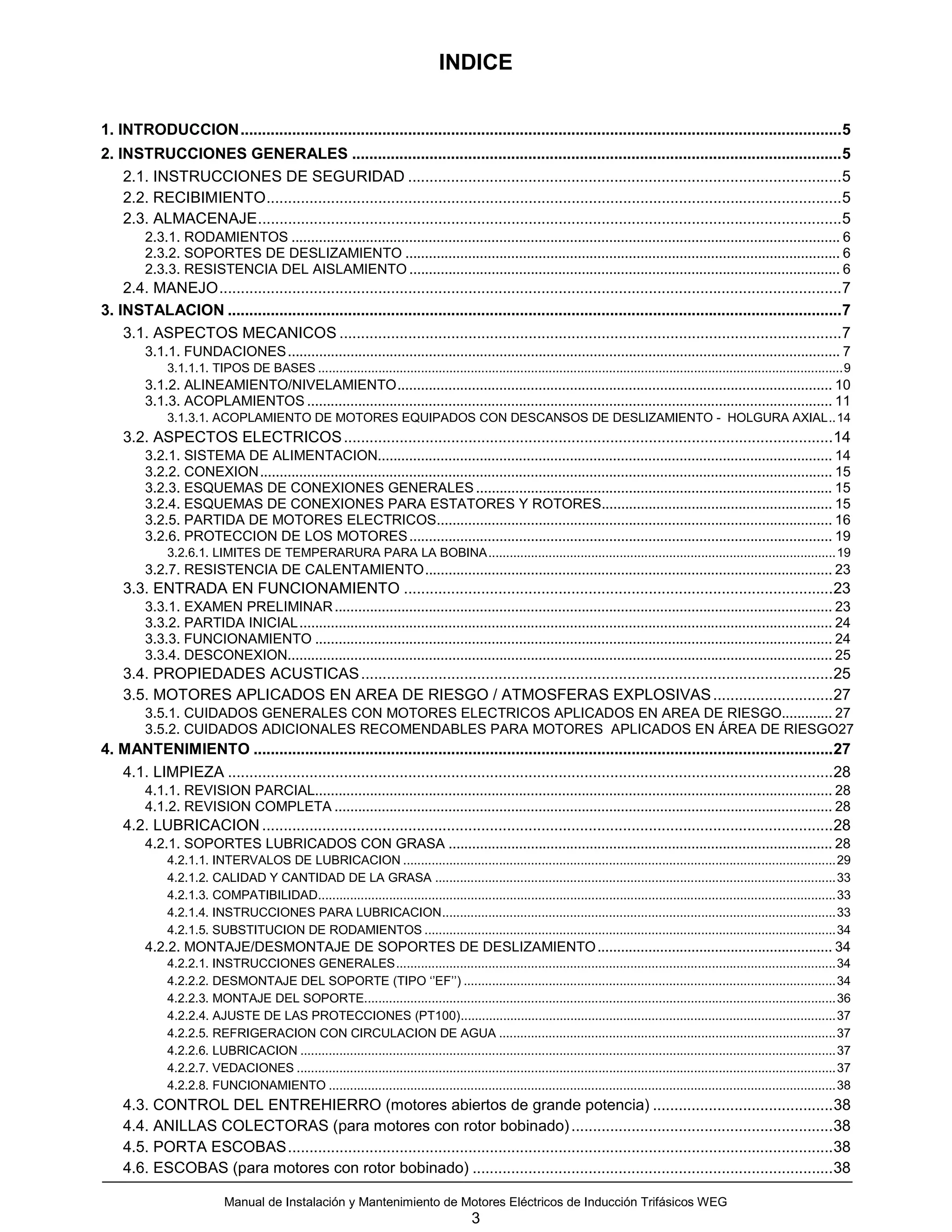 INDICE

1. INTRODUCCION............................................................................................................................................5
2. INSTRUCCIONES GENERALES ..................................................................................................................5
    2.1. INSTRUCCIONES DE SEGURIDAD .....................................................................................................5
    2.2. RECIBIMIENTO......................................................................................................................................5
    2.3. ALMACENAJE........................................................................................................................................5
         2.3.1. RODAMIENTOS ............................................................................................................................................ 6
         2.3.2. SOPORTES DE DESLIZAMIENTO ............................................................................................................... 6
         2.3.3. RESISTENCIA DEL AISLAMIENTO .............................................................................................................. 6
    2.4. MANEJO.................................................................................................................................................7
3. INSTALACION ...............................................................................................................................................7
    3.1. ASPECTOS MECANICOS .....................................................................................................................7
         3.1.1. FUNDACIONES ............................................................................................................................................. 7
              3.1.1.1. TIPOS DE BASES ....................................................................................................................................................9
         3.1.2. ALINEAMIENTO/NIVELAMIENTO............................................................................................................... 10
         3.1.3. ACOPLAMIENTOS ...................................................................................................................................... 11
              3.1.3.1. ACOPLAMIENTO DE MOTORES EQUIPADOS CON DESCANSOS DE DESLIZAMIENTO - HOLGURA AXIAL..14
    3.2. ASPECTOS ELECTRICOS ..................................................................................................................14
         3.2.1. SISTEMA DE ALIMENTACION.................................................................................................................... 14
         3.2.2. CONEXION.................................................................................................................................................. 15
         3.2.3. ESQUEMAS DE CONEXIONES GENERALES ........................................................................................... 15
         3.2.4. ESQUEMAS DE CONEXIONES PARA ESTATORES Y ROTORES........................................................... 15
         3.2.5. PARTIDA DE MOTORES ELECTRICOS..................................................................................................... 16
         3.2.6. PROTECCION DE LOS MOTORES ............................................................................................................ 19
              3.2.6.1. LIMITES DE TEMPERARURA PARA LA BOBINA..................................................................................................19
         3.2.7. RESISTENCIA DE CALENTAMIENTO........................................................................................................ 23
    3.3. ENTRADA EN FUNCIONAMIENTO ....................................................................................................23
         3.3.1. EXAMEN PRELIMINAR ............................................................................................................................... 23
         3.3.2. PARTIDA INICIAL........................................................................................................................................ 24
         3.3.3. FUNCIONAMIENTO .................................................................................................................................... 24
         3.3.4. DESCONEXION........................................................................................................................................... 25
    3.4. PROPIEDADES ACUSTICAS ..............................................................................................................25
    3.5. MOTORES APLICADOS EN AREA DE RIESGO / ATMOSFERAS EXPLOSIVAS ............................27
         3.5.1. CUIDADOS GENERALES CON MOTORES ELECTRICOS APLICADOS EN AREA DE RIESGO............. 27
         3.5.2. CUIDADOS ADICIONALES RECOMENDABLES PARA MOTORES APLICADOS EN ÁREA DE RIESGO27
4. MANTENIMIENTO .......................................................................................................................................27
   4.1. LIMPIEZA .............................................................................................................................................28
         4.1.1. REVISION PARCIAL.................................................................................................................................... 28
         4.1.2. REVISION COMPLETA ............................................................................................................................... 28
    4.2. LUBRICACION .....................................................................................................................................28
         4.2.1. SOPORTES LUBRICADOS CON GRASA .................................................................................................. 28
              4.2.1.1. INTERVALOS DE LUBRICACION ..........................................................................................................................29
              4.2.1.2. CALIDAD Y CANTIDAD DE LA GRASA .................................................................................................................33
              4.2.1.3. COMPATIBILIDAD..................................................................................................................................................33
              4.2.1.4. INSTRUCCIONES PARA LUBRICACION...............................................................................................................33
              4.2.1.5. SUBSTITUCION DE RODAMIENTOS ....................................................................................................................34
         4.2.2. MONTAJE/DESMONTAJE DE SOPORTES DE DESLIZAMIENTO ............................................................ 34
              4.2.2.1. INSTRUCCIONES GENERALES............................................................................................................................34
              4.2.2.2. DESMONTAJE DEL SOPORTE (TIPO ‘’EF’’) .........................................................................................................34
              4.2.2.3. MONTAJE DEL SOPORTE.....................................................................................................................................36
              4.2.2.4. AJUSTE DE LAS PROTECCIONES (PT100)..........................................................................................................37
              4.2.2.5. REFRIGERACION CON CIRCULACION DE AGUA ...............................................................................................37
              4.2.2.6. LUBRICACION .......................................................................................................................................................37
              4.2.2.7. VEDACIONES ........................................................................................................................................................37
              4.2.2.8. FUNCIONAMIENTO ...............................................................................................................................................38
    4.3. CONTROL DEL ENTREHIERRO (motores abiertos de grande potencia) ..........................................38
    4.4. ANILLAS COLECTORAS (para motores con rotor bobinado) .............................................................38
    4.5. PORTA ESCOBAS...............................................................................................................................38
    4.6. ESCOBAS (para motores con rotor bobinado) ....................................................................................38

                            Manual de Instalación y Mantenimiento de Motores Eléctricos de Inducción Trifásicos WEG
                                                                                           3
 