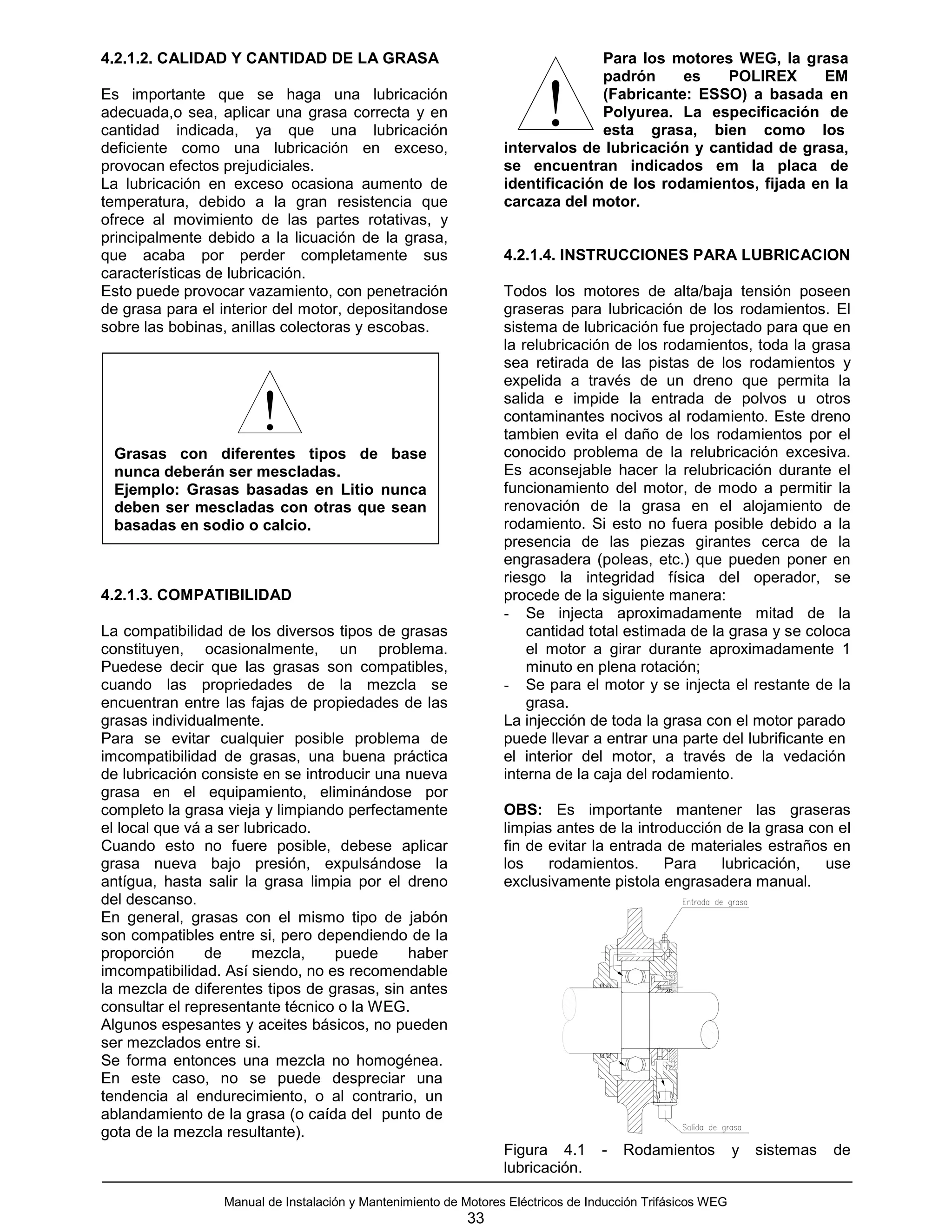 4.2.1.2. CALIDAD Y CANTIDAD DE LA GRASA                                        Para los motores WEG, la grasa
                                                                               padrón     es   POLIREX       EM
Es importante que se haga una lubricación
adecuada,o sea, aplicar una grasa correcta y en
cantidad indicada, ya que una lubricación
deficiente como una lubricación en exceso,
                                                                        !      (Fabricante: ESSO) a basada en
                                                                               Polyurea. La especificación de
                                                                               esta grasa, bien como los
                                                                 intervalos de lubricación y cantidad de grasa,
provocan efectos prejudiciales.                                  se encuentran indicados em la placa de
La lubricación en exceso ocasiona aumento de                     identificación de los rodamientos, fijada en la
temperatura, debido a la gran resistencia que                    carcaza del motor.
ofrece al movimiento de las partes rotativas, y
principalmente debido a la licuación de la grasa,
que acaba por perder completamente sus                           4.2.1.4. INSTRUCCIONES PARA LUBRICACION
características de lubricación.
Esto puede provocar vazamiento, con penetración                  Todos los motores de alta/baja tensión poseen
de grasa para el interior del motor, depositandose               graseras para lubricación de los rodamientos. El
sobre las bobinas, anillas colectoras y escobas.                 sistema de lubricación fue projectado para que en
                                                                 la relubricación de los rodamientos, toda la grasa
                                                                 sea retirada de las pistas de los rodamientos y
                                                                 expelida a través de un dreno que permita la

                       !                                         salida e impide la entrada de polvos u otros
                                                                 contaminantes nocivos al rodamiento. Este dreno
                                                                 tambien evita el daño de los rodamientos por el
                                                                 conocido problema de la relubricación excesiva.
 Grasas con diferentes tipos de base
 nunca deberán ser mescladas.                                    Es aconsejable hacer la relubricación durante el
 Ejemplo: Grasas basadas en Litio nunca                          funcionamiento del motor, de modo a permitir la
 deben ser mescladas con otras que sean                          renovación de la grasa en el alojamiento de
 basadas en sodio o calcio.                                      rodamiento. Si esto no fuera posible debido a la
                                                                 presencia de las piezas girantes cerca de la
                                                                 engrasadera (poleas, etc.) que pueden poner en
                                                                 riesgo la integridad física del operador, se
4.2.1.3. COMPATIBILIDAD                                          procede de la siguiente manera:
                                                                 - Se injecta aproximadamente mitad de la
La compatibilidad de los diversos tipos de grasas                    cantidad total estimada de la grasa y se coloca
constituyen, ocasionalmente, un problema.                            el motor a girar durante aproximadamente 1
Puedese decir que las grasas son compatibles,                        minuto en plena rotación;
cuando las propriedades de la mezcla se                          - Se para el motor y se injecta el restante de la
encuentran entre las fajas de propiedades de las                     grasa.
grasas individualmente.                                          La injección de toda la grasa con el motor parado
Para se evitar cualquier posible problema de                     puede llevar a entrar una parte del lubrificante en
imcompatibilidad de grasas, una buena práctica                   el interior del motor, a través de la vedación
de lubricación consiste en se introducir una nueva               interna de la caja del rodamiento.
grasa en el equipamiento, eliminándose por
completo la grasa vieja y limpiando perfectamente                OBS: Es importante mantener las graseras
el local que vá a ser lubricado.                                 limpias antes de la introducción de la grasa con el
Cuando esto no fuere posible, debese aplicar                     fin de evitar la entrada de materiales estraños en
grasa nueva bajo presión, expulsándose la                        los    rodamientos.     Para    lubricación,   use
antígua, hasta salir la grasa limpia por el dreno                exclusivamente pistola engrasadera manual.
del descanso.
En general, grasas con el mismo tipo de jabón
son compatibles entre si, pero dependiendo de la
proporción      de      mezcla,    puede     haber
imcompatibilidad. Así siendo, no es recomendable
la mezcla de diferentes tipos de grasas, sin antes
consultar el representante técnico o la WEG.
Algunos espesantes y aceites básicos, no pueden
ser mezclados entre si.
Se forma entonces una mezcla no homogénea.
En este caso, no se puede despreciar una
tendencia al endurecimiento, o al contrario, un
ablandamiento de la grasa (o caída del punto de
gota de la mezcla resultante).
                                                                 Figura 4.1       -   Rodamientos          y   sistemas   de
                                                                 lubricación.

                 Manual de Instalación y Mantenimiento de Motores Eléctricos de Inducción Trifásicos WEG
                                                           33
 