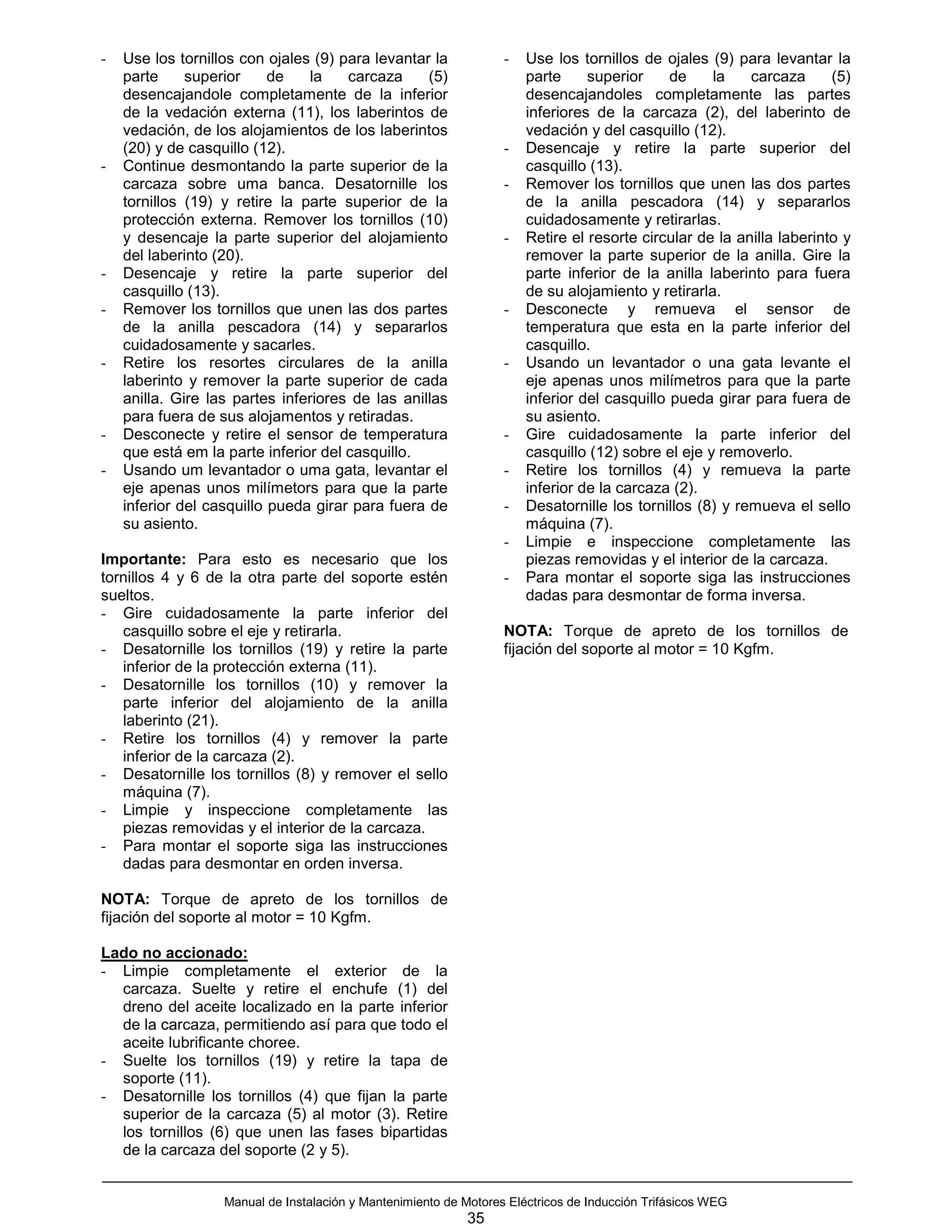 -   Use los tornillos con ojales (9) para levantar la              -   Use los tornillos de ojales (9) para levantar la
    parte     superior     de    la   carcaza     (5)                  parte     superior     de    la    carcaza      (5)
    desencajandole completamente de la inferior                        desencajandoles completamente las partes
    de la vedación externa (11), los laberintos de                     inferiores de la carcaza (2), del laberinto de
    vedación, de los alojamientos de los laberintos                    vedación y del casquillo (12).
    (20) y de casquillo (12).                                      -   Desencaje y retire la parte superior del
-   Continue desmontando la parte superior de la                       casquillo (13).
    carcaza sobre uma banca. Desatornille los                      -   Remover los tornillos que unen las dos partes
    tornillos (19) y retire la parte superior de la                    de la anilla pescadora (14) y separarlos
    protección externa. Remover los tornillos (10)                     cuidadosamente y retirarlas.
    y desencaje la parte superior del alojamiento                  -   Retire el resorte circular de la anilla laberinto y
    del laberinto (20).                                                remover la parte superior de la anilla. Gire la
-   Desencaje y retire la parte superior del                           parte inferior de la anilla laberinto para fuera
    casquillo (13).                                                    de su alojamiento y retirarla.
-   Remover los tornillos que unen las dos partes                  -   Desconecte y remueva el sensor de
    de la anilla pescadora (14) y separarlos                           temperatura que esta en la parte inferior del
    cuidadosamente y sacarles.                                         casquillo.
-   Retire los resortes circulares de la anilla                    -   Usando un levantador o una gata levante el
    laberinto y remover la parte superior de cada                      eje apenas unos milímetros para que la parte
    anilla. Gire las partes inferiores de las anillas                  inferior del casquillo pueda girar para fuera de
    para fuera de sus alojamentos y retiradas.                         su asiento.
-   Desconecte y retire el sensor de temperatura                   -   Gire cuidadosamente la parte inferior del
    que está em la parte inferior del casquillo.                       casquillo (12) sobre el eje y removerlo.
-   Usando um levantador o uma gata, levantar el                   -   Retire los tornillos (4) y remueva la parte
    eje apenas unos milímetors para que la parte                       inferior de la carcaza (2).
    inferior del casquillo pueda girar para fuera de               -   Desatornille los tornillos (8) y remueva el sello
    su asiento.                                                        máquina (7).
                                                                   -   Limpie e inspeccione completamente las
Importante: Para esto es necesario que los                             piezas removidas y el interior de la carcaza.
tornillos 4 y 6 de la otra parte del soporte estén                 -   Para montar el soporte siga las instrucciones
sueltos.                                                               dadas para desmontar de forma inversa.
- Gire cuidadosamente la parte inferior del
   casquillo sobre el eje y retirarla.                             NOTA: Torque de apreto de los tornillos de
- Desatornille los tornillos (19) y retire la parte                fijación del soporte al motor = 10 Kgfm.
   inferior de la protección externa (11).
- Desatornille los tornillos (10) y remover la
   parte inferior del alojamiento de la anilla
   laberinto (21).
- Retire los tornillos (4) y remover la parte
   inferior de la carcaza (2).
- Desatornille los tornillos (8) y remover el sello
   máquina (7).
- Limpie y inspeccione completamente las
   piezas removidas y el interior de la carcaza.
- Para montar el soporte siga las instrucciones
   dadas para desmontar en orden inversa.

NOTA: Torque de apreto de los tornillos de
fijación del soporte al motor = 10 Kgfm.

Lado no accionado:
- Limpie completamente el exterior de la
  carcaza. Suelte y retire el enchufe (1) del
  dreno del aceite localizado en la parte inferior
  de la carcaza, permitiendo así para que todo el
  aceite lubrificante choree.
- Suelte los tornillos (19) y retire la tapa de
  soporte (11).
- Desatornille los tornillos (4) que fijan la parte
  superior de la carcaza (5) al motor (3). Retire
  los tornillos (6) que unen las fases bipartidas
  de la carcaza del soporte (2 y 5).


                   Manual de Instalación y Mantenimiento de Motores Eléctricos de Inducción Trifásicos WEG
                                                             35
 
