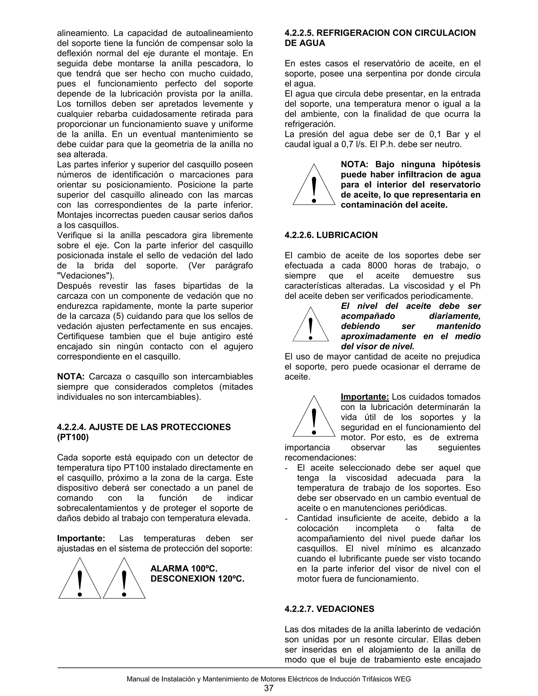 alineamiento. La capacidad de autoalineamiento                    4.2.2.5. REFRIGERACION CON CIRCULACION
del soporte tiene la función de compensar solo la                 DE AGUA
deflexión normal del eje durante el montaje. En
seguida debe montarse la anilla pescadora, lo                     En estes casos el reservatório de aceite, en el
que tendrá que ser hecho con mucho cuidado,                       soporte, posee una serpentina por donde circula
pues el funcionamiento perfecto del soporte                       el agua.
depende de la lubricación provista por la anilla.                 El agua que circula debe presentar, en la entrada
Los tornillos deben ser apretados levemente y                     del soporte, una temperatura menor o igual a la
cualquier rebarba cuidadosamente retirada para                    del ambiente, con la finalidad de que ocurra la
proporcionar un funcionamiento suave y uniforme                   refrigeración.
de la anilla. En un eventual mantenimiento se                     La presión del agua debe ser de 0,1 Bar y el
debe cuidar para que la geometria de la anilla no                 caudal igual a 0,7 l/s. El P.h. debe ser neutro.
sea alterada.
Las partes inferior y superior del casquillo poseen                                NOTA: Bajo ninguna hipótesis
números de identificación o marcaciones para                                       puede haber infiltracion de agua
orientar su posicionamiento. Posicione la parte
superior del casquillo alineado con las marcas
con las correspondientes de la parte inferior.
Montajes incorrectas pueden causar serios daños
                                                                         !         para el interior del reservatorio
                                                                                   de aceite, lo que representaria en
                                                                                   contaminación del aceite.

a los casquillos.
Verifique si la anilla pescadora gira libremente                  4.2.2.6. LUBRICACION
sobre el eje. Con la parte inferior del casquillo
posicionada instale el sello de vedación del lado                 El cambio de aceite de los soportes debe ser
de la brida del soporte. (Ver parágrafo                           efectuada a cada 8000 horas de trabajo, o
"Vedaciones").                                                    siempre que el aceite demuestre sus
Después revestir las fases bipartidas de la                       características alteradas. La viscosidad y el Ph
carcaza con un componente de vedación que no                      del aceite deben ser verificados periodicamente.
endurezca rapidamente, monte la parte superior                                   El nivel del aceite debe ser
de la carcaza (5) cuidando para que los sellos de                                acompañado             diariamente,
vedación ajusten perfectamente en sus encajes.
Certifiquese tambien que el buje antigiro esté
encajado sin ningún contacto con el agujero
                                                                        !        debiendo        ser      mantenido
                                                                                 aproximadamente en el medio
                                                                                 del visor de nivel.
correspondiente en el casquillo.                                  El uso de mayor cantidad de aceite no prejudica
                                                                  el soporte, pero puede ocasionar el derrame de
NOTA: Carcaza o casquillo son intercambiables                     aceite.
siempre que considerados completos (mitades
individuales no son intercambiables).                                           Importante: Los cuidados tomados
                                                                                con la lubricación determinarán la

4.2.2.4. AJUSTE DE LAS PROTECCIONES
(PT100)
                                                                         !
                                                                  importancia
                                                                                vida útil de los soportes y la
                                                                                seguridad en el funcionamiento del
                                                                                motor. Por esto, es de extrema
                                                                                   observar      las     seguientes
Cada soporte está equipado con un detector de                     recomendaciones:
temperatura tipo PT100 instalado directamente en                  - El aceite seleccionado debe ser aquel que
el casquillo, próximo a la zona de la carga. Este                    tenga la viscosidad adecuada para la
dispositivo deberá ser conectado a un panel de                       temperatura de trabajo de los soportes. Eso
comando       con    la   función    de    indicar                   debe ser observado en un cambio eventual de
sobrecalentamientos y de proteger el soporte de                      aceite o en manutenciones periódicas.
daños debido al trabajo con temperatura elevada.                  - Cantidad insuficiente de aceite, debido a la
                                                                     colocación     incompleta      o    falta   de
Importante:     Las temperaturas deben ser                           acompañamiento del nivel puede dañar los
ajustadas en el sistema de protección del soporte:                   casquillos. El nivel mínimo es alcanzado
                                                                     cuando el lubrificante puede ser visto tocando
                         ALARMA 100ºC.                               en la parte inferior del visor de nivel con el

    ! !                  DESCONEXION 120ºC.                          motor fuera de funcionamiento.


                                                                  4.2.2.7. VEDACIONES

                                                                  Las dos mitades de la anilla laberinto de vedación
                                                                  son unidas por un resonte circular. Ellas deben
                                                                  ser inseridas en el alojamiento de la anilla de
                                                                  modo que el buje de trabamiento este encajado

                  Manual de Instalación y Mantenimiento de Motores Eléctricos de Inducción Trifásicos WEG
                                                            37
 