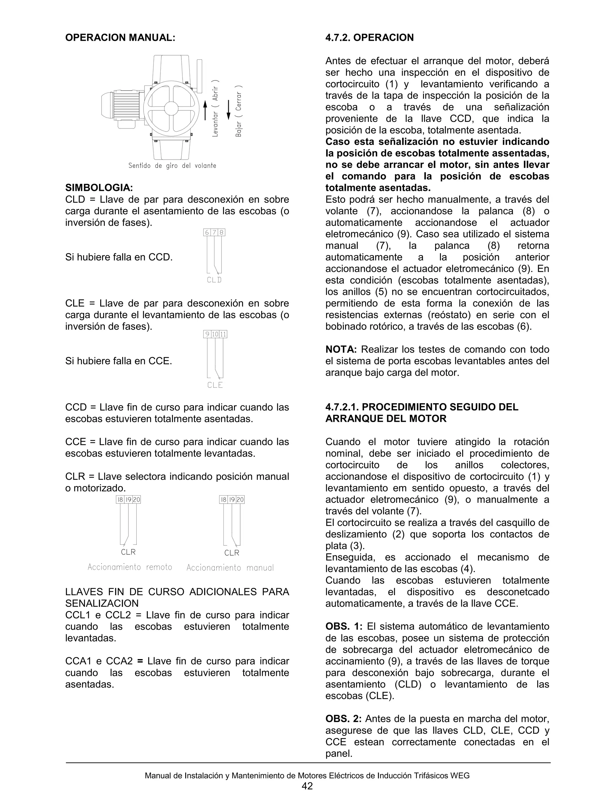 OPERACION MANUAL:                                                     4.7.2. OPERACION

                                                                      Antes de efectuar el arranque del motor, deberá
                                                                      ser hecho una inspección en el dispositivo de
                                                                      cortocircuito (1) y levantamiento verificando a
                                                                      través de la tapa de inspección la posición de la
                                                                      escoba o a través de una señalización
                                                                      proveniente de la llave CCD, que indica la
                                                                      posición de la escoba, totalmente asentada.
                                                                      Caso esta señalización no estuvier indicando
                                                                      la posición de escobas totalmente assentadas,
                                                                      no se debe arrancar el motor, sin antes llevar
                                                                      el comando para la posición de escobas
SIMBOLOGIA:                                                           totalmente asentadas.
CLD = Llave de par para desconexión en sobre                          Esto podrá ser hecho manualmente, a través del
carga durante el asentamiento de las escobas (o                       volante (7), accionandose la palanca (8) o
inversión de fases).                                                  automaticamente accionandose el actuador
                                                                      eletromecánico (9). Caso sea utilizado el sistema
                                                                      manual      (7),   la    palanca      (8)  retorna
Si hubiere falla en CCD.                                              automaticamente       a   la    posición  anterior
                                                                      accionandose el actuador eletromecánico (9). En
                                                                      esta condición (escobas totalmente asentadas),
                                                                      los anillos (5) no se encuentran cortocircuitados,
CLE = Llave de par para desconexión en sobre                          permitiendo de esta forma la conexión de las
carga durante el levantamiento de las escobas (o                      resistencias externas (reóstato) en serie con el
inversión de fases).                                                  bobinado rotórico, a través de las escobas (6).

                                                                      NOTA: Realizar los testes de comando con todo
Si hubiere falla en CCE.                                              el sistema de porta escobas levantables antes del
                                                                      aranque bajo carga del motor.


CCD = Llave fin de curso para indicar cuando las                      4.7.2.1. PROCEDIMIENTO SEGUIDO DEL
escobas estuvieren totalmente asentadas.                              ARRANQUE DEL MOTOR

CCE = Llave fin de curso para indicar cuando las                      Cuando el motor tuviere atingido la rotación
escobas estuvieren totalmente levantadas.                             nominal, debe ser iniciado el procedimiento de
                                                                      cortocircuito    de     los     anillos   colectores,
CLR = Llave selectora indicando posición manual                       accionandose el dispositivo de cortocircuito (1) y
o motorizado.                                                         levantamiento em sentido opuesto, a través del
           18 19 20                       18 19 20                    actuador eletromecánico (9), o manualmente a
                                                                      través del volante (7).
                                                                      El cortocircuito se realiza a través del casquillo de
                                                                      deslizamiento (2) que soporta los contactos de
                                                                      plata (3).
            CLR                            CLR
                                                                      Enseguida, es accionado el mecanismo de
                                                                      levantamiento de las escobas (4).
                                                                      Cuando las escobas estuvieren totalmente
LLAVES FIN DE CURSO ADICIONALES PARA                                  levantadas, el dispositivo es desconetcado
SENALIZACION                                                          automaticamente, a través de la llave CCE.
CCL1 e CCL2 = Llave fin de curso para indicar
cuando las escobas estuvieren totalmente                              OBS. 1: El sistema automático de levantamiento
levantadas.                                                           de las escobas, posee un sistema de protección
                                                                      de sobrecarga del actuador eletromecánico de
CCA1 e CCA2 = Llave fin de curso para indicar                         accinamiento (9), a través de las llaves de torque
cuando las escobas estuvieren totalmente                              para desconexión bajo sobrecarga, durante el
asentadas.                                                            asentamiento (CLD) o levantamiento de las
                                                                      escobas (CLE).

                                                                      OBS. 2: Antes de la puesta en marcha del motor,
                                                                      asegurese de que las llaves CLD, CLE, CCD y
                                                                      CCE estean correctamente conectadas en el
                                                                      panel.

                      Manual de Instalación y Mantenimiento de Motores Eléctricos de Inducción Trifásicos WEG
                                                                42
 