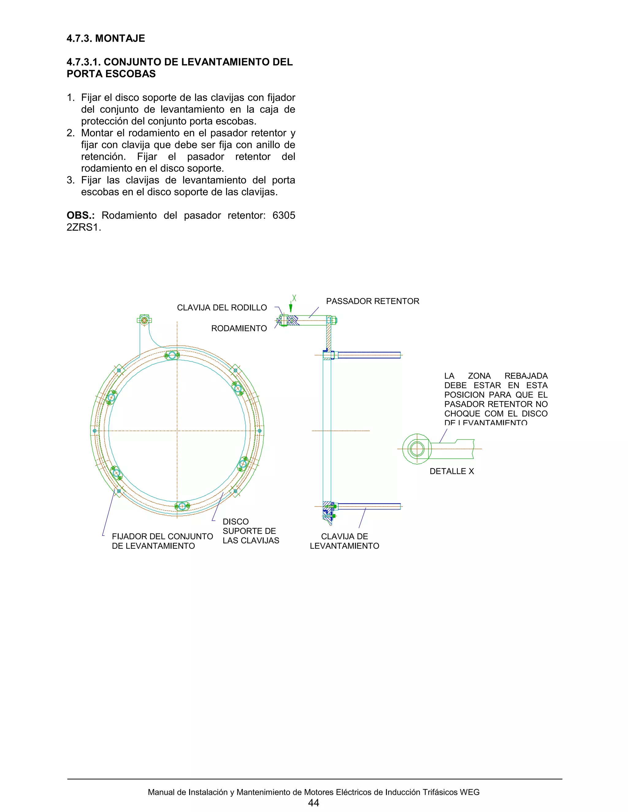 4.7.3. MONTAJE

4.7.3.1. CONJUNTO DE LEVANTAMIENTO DEL
PORTA ESCOBAS

1. Fijar el disco soporte de las clavijas con fijador
   del conjunto de levantamiento en la caja de
   protección del conjunto porta escobas.
2. Montar el rodamiento en el pasador retentor y
   fijar con clavija que debe ser fija con anillo de
   retención. Fijar el pasador retentor del
   rodamiento en el disco soporte.
3. Fijar las clavijas de levantamiento del porta
   escobas en el disco soporte de las clavijas.

OBS.: Rodamiento del pasador retentor: 6305
2ZRS1.




                                                                 PASSADOR RETENTOR
                         CLAVIJA DEL RODILLO

                                  RODAMIENTO




                                                                                               LA   ZONA   REBAJADA
                                                                                               DEBE ESTAR EN ESTA
                                                                                               POSICION PARA QUE EL
                                                                                               PASADOR RETENTOR NO
                                                                                               CHOQUE COM EL DISCO
                                                                                               DE LEVANTAMIENTO




                                                                                           DETALLE X




                                     DISCO
                                     SUPORTE DE
          FIJADOR DEL CONJUNTO       LAS CLAVIJAS             CLAVIJA DE
          DE LEVANTAMIENTO                                  LEVANTAMIENTO




                  Manual de Instalación y Mantenimiento de Motores Eléctricos de Inducción Trifásicos WEG
                                                            44
 