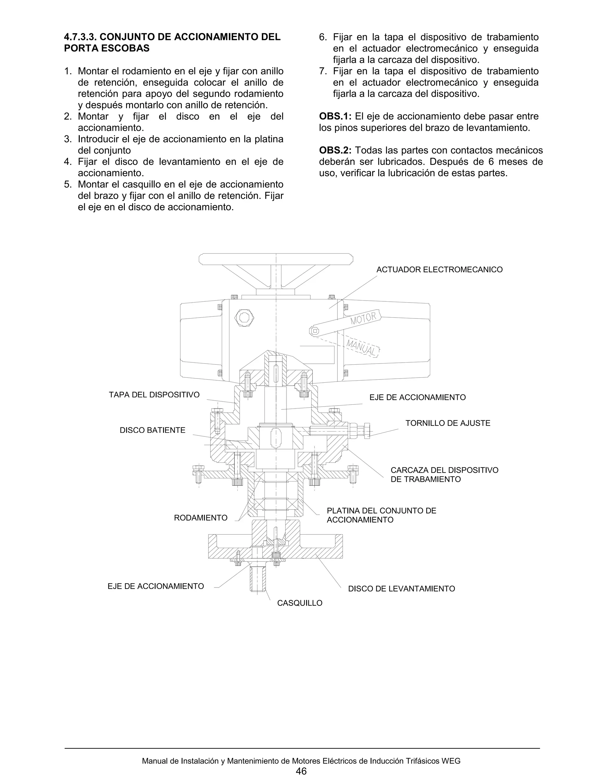 4.7.3.3. CONJUNTO DE ACCIONAMIENTO DEL                             6. Fijar en la tapa el dispositivo de trabamiento
PORTA ESCOBAS                                                         en el actuador electromecánico y enseguida
                                                                      fijarla a la carcaza del dispositivo.
1. Montar el rodamiento en el eje y fijar con anillo               7. Fijar en la tapa el dispositivo de trabamiento
   de retención, enseguida colocar el anillo de                       en el actuador electromecánico y enseguida
   retención para apoyo del segundo rodamiento                        fijarla a la carcaza del dispositivo.
   y después montarlo con anillo de retención.
2. Montar y fijar el disco en el eje del                           OBS.1: El eje de accionamiento debe pasar entre
   accionamiento.                                                  los pinos superiores del brazo de levantamiento.
3. Introducir el eje de accionamiento en la platina
   del conjunto                                                    OBS.2: Todas las partes con contactos mecánicos
4. Fijar el disco de levantamiento en el eje de                    deberán ser lubricados. Después de 6 meses de
   accionamiento.                                                  uso, verificar la lubricación de estas partes.
5. Montar el casquillo en el eje de accionamiento
   del brazo y fijar con el anillo de retención. Fijar
   el eje en el disco de accionamiento.




                                                                                   ACTUADOR ELECTROMECANICO




           TAPA DEL DISPOSITIVO                                                  EJE DE ACCIONAMIENTO


                                                                                          TORNILLO DE AJUSTE
             DISCO BATIENTE




                                                                                      CARCAZA DEL DISPOSITIVO
                                                                                      DE TRABAMIENTO


                                                                     PLATINA DEL CONJUNTO DE
                           RODAMIENTO                                ACCIONAMIENTO




          EJE DE ACCIONAMIENTO                                             DISCO DE LEVANTAMIENTO
                                                       CASQUILLO




                   Manual de Instalación y Mantenimiento de Motores Eléctricos de Inducción Trifásicos WEG
                                                             46
 