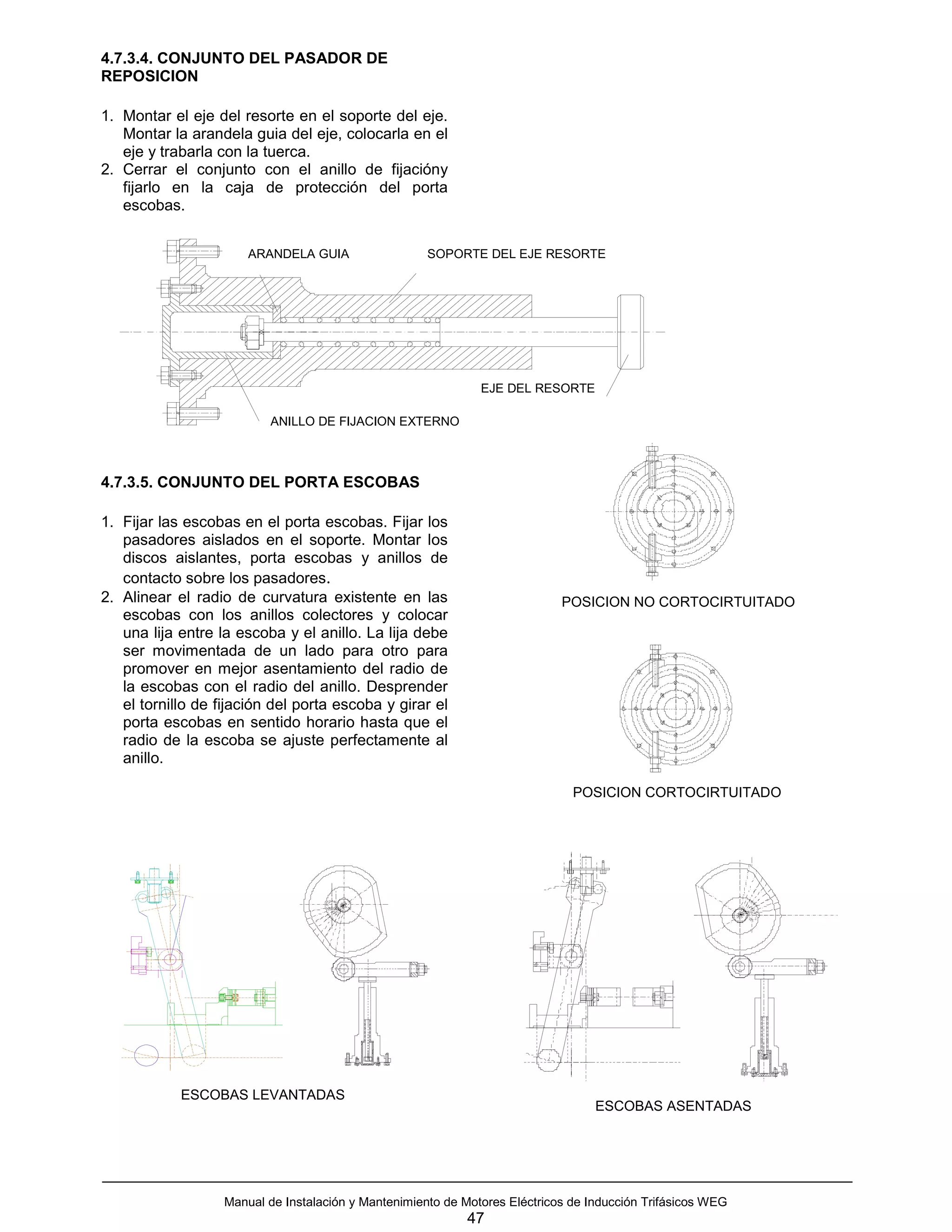 4.7.3.4. CONJUNTO DEL PASADOR DE
REPOSICION

1. Montar el eje del resorte en el soporte del eje.
   Montar la arandela guia del eje, colocarla en el
   eje y trabarla con la tuerca.
2. Cerrar el conjunto con el anillo de fijacióny
   fijarlo en la caja de protección del porta
   escobas.


                       ARANDELA GUIA                  SOPORTE DEL EJE RESORTE




                                                               EJE DEL RESORTE

                           ANILLO DE FIJACION EXTERNO



4.7.3.5. CONJUNTO DEL PORTA ESCOBAS

1. Fijar las escobas en el porta escobas. Fijar los
   pasadores aislados en el soporte. Montar los
   discos aislantes, porta escobas y anillos de
   contacto sobre los pasadores.
2. Alinear el radio de curvatura existente en las                            POSICION NO CORTOCIRTUITADO
   escobas con los anillos colectores y colocar
   una lija entre la escoba y el anillo. La lija debe
   ser movimentada de un lado para otro para
   promover en mejor asentamiento del radio de
   la escobas con el radio del anillo. Desprender
   el tornillo de fijación del porta escoba y girar el
   porta escobas en sentido horario hasta que el
   radio de la escoba se ajuste perfectamente al
   anillo.

                                                                               POSICION CORTOCIRTUITADO




            ESCOBAS LEVANTADAS
                                                                                   ESCOBAS ASENTADAS




                   Manual de Instalación y Mantenimiento de Motores Eléctricos de Inducción Trifásicos WEG
                                                             47
 