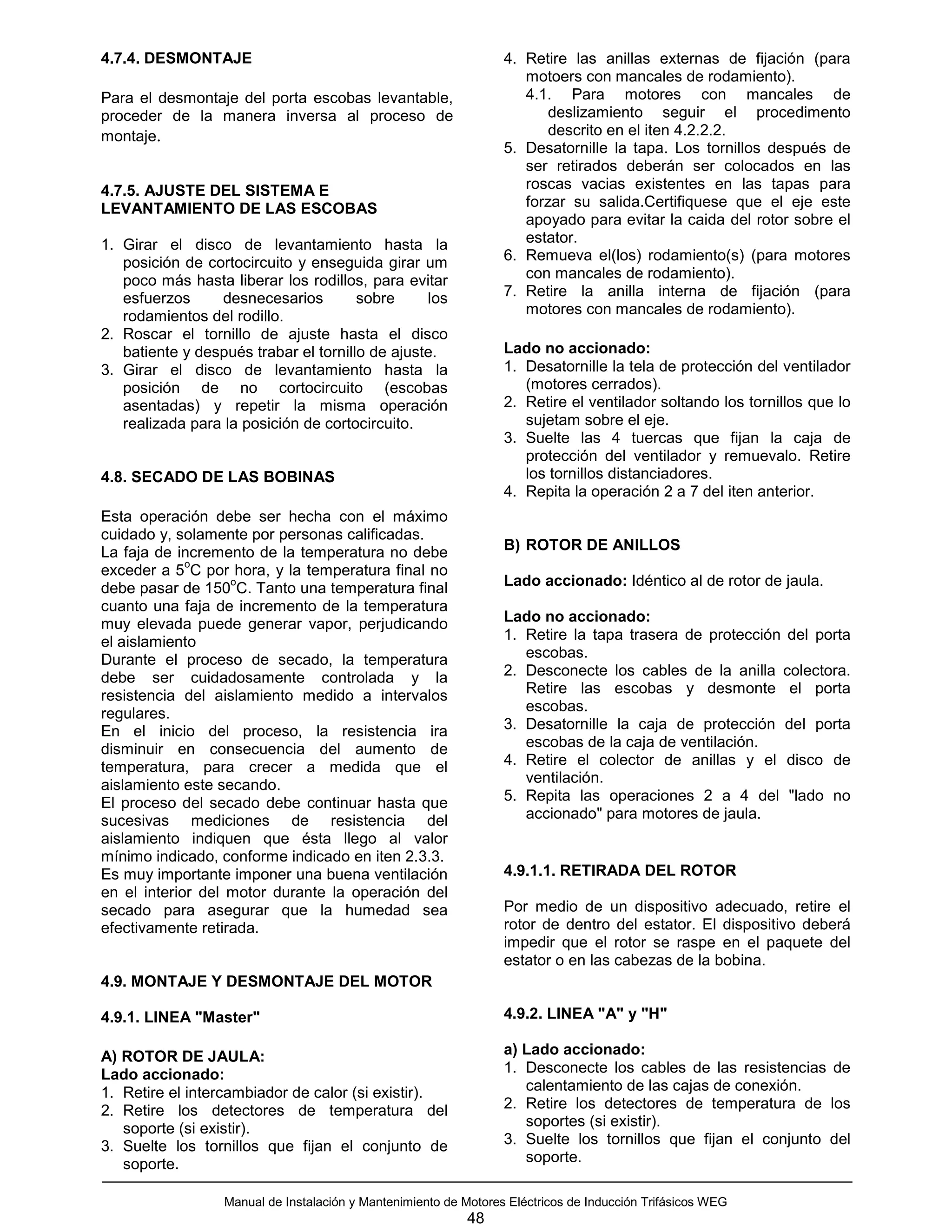 4.7.4. DESMONTAJE                                                 4. Retire las anillas externas de fijación (para
                                                                     motoers con mancales de rodamiento).
Para el desmontaje del porta escobas levantable,                     4.1. Para motores con mancales de
proceder de la manera inversa al proceso de                              deslizamiento seguir el procedimento
montaje.                                                                 descrito en el iten 4.2.2.2.
                                                                  5. Desatornille la tapa. Los tornillos después de
                                                                     ser retirados deberán ser colocados en las
4.7.5. AJUSTE DEL SISTEMA E                                          roscas vacias existentes en las tapas para
LEVANTAMIENTO DE LAS ESCOBAS                                         forzar su salida.Certifiquese que el eje este
                                                                     apoyado para evitar la caida del rotor sobre el
1. Girar el disco de levantamiento hasta la                          estator.
   posición de cortocircuito y enseguida girar um                 6. Remueva el(los) rodamiento(s) (para motores
   poco más hasta liberar los rodillos, para evitar                  con mancales de rodamiento).
   esfuerzos     desnecesarios         sobre     los              7. Retire la anilla interna de fijación (para
   rodamientos del rodillo.                                          motores con mancales de rodamiento).
2. Roscar el tornillo de ajuste hasta el disco
   batiente y después trabar el tornillo de ajuste.               Lado no accionado:
3. Girar el disco de levantamiento hasta la                       1. Desatornille la tela de protección del ventilador
   posición de no cortocircuito (escobas                             (motores cerrados).
   asentadas) y repetir la misma operación                        2. Retire el ventilador soltando los tornillos que lo
   realizada para la posición de cortocircuito.                      sujetam sobre el eje.
                                                                  3. Suelte las 4 tuercas que fijan la caja de
                                                                     protección del ventilador y remuevalo. Retire
4.8. SECADO DE LAS BOBINAS                                           los tornillos distanciadores.
                                                                  4. Repita la operación 2 a 7 del iten anterior.
Esta operación debe ser hecha con el máximo
cuidado y, solamente por personas calificadas.
La faja de incremento de la temperatura no debe                   B) ROTOR DE ANILLOS
             o
exceder a 5 C por hora, y la temperatura final no
                   o
debe pasar de 150 C. Tanto una temperatura final                  Lado accionado: Idéntico al de rotor de jaula.
cuanto una faja de incremento de la temperatura
muy elevada puede generar vapor, perjudicando                     Lado no accionado:
el aislamiento                                                    1. Retire la tapa trasera de protección del porta
Durante el proceso de secado, la temperatura                         escobas.
debe ser cuidadosamente controlada y la                           2. Desconecte los cables de la anilla colectora.
resistencia del aislamiento medido a intervalos                      Retire las escobas y desmonte el porta
regulares.                                                           escobas.
En el inicio del proceso, la resistencia ira                      3. Desatornille la caja de protección del porta
disminuir en consecuencia del aumento de                             escobas de la caja de ventilación.
temperatura, para crecer a medida que el                          4. Retire el colector de anillas y el disco de
aislamiento este secando.                                            ventilación.
El proceso del secado debe continuar hasta que                    5. Repita las operaciones 2 a 4 del "lado no
sucesivas mediciones de resistencia del                              accionado" para motores de jaula.
aislamiento indiquen que ésta llego al valor
mínimo indicado, conforme indicado en iten 2.3.3.
Es muy importante imponer una buena ventilación                   4.9.1.1. RETIRADA DEL ROTOR
en el interior del motor durante la operación del
secado para asegurar que la humedad sea                           Por medio de un dispositivo adecuado, retire el
efectivamente retirada.                                           rotor de dentro del estator. El dispositivo deberá
                                                                  impedir que el rotor se raspe en el paquete del
                                                                  estator o en las cabezas de la bobina.
4.9. MONTAJE Y DESMONTAJE DEL MOTOR

4.9.1. LINEA "Master"                                             4.9.2. LINEA "A" y "H"

A) ROTOR DE JAULA:                                                a) Lado accionado:
Lado accionado:                                                   1. Desconecte los cables de las resistencias de
1. Retire el intercambiador de calor (si existir).                   calentamiento de las cajas de conexión.
2. Retire los detectores de temperatura del                       2. Retire los detectores de temperatura de los
   soporte (si existir).                                             soportes (si existir).
3. Suelte los tornillos que fijan el conjunto de                  3. Suelte los tornillos que fijan el conjunto del
   soporte.                                                          soporte.

                  Manual de Instalación y Mantenimiento de Motores Eléctricos de Inducción Trifásicos WEG
                                                            48
 