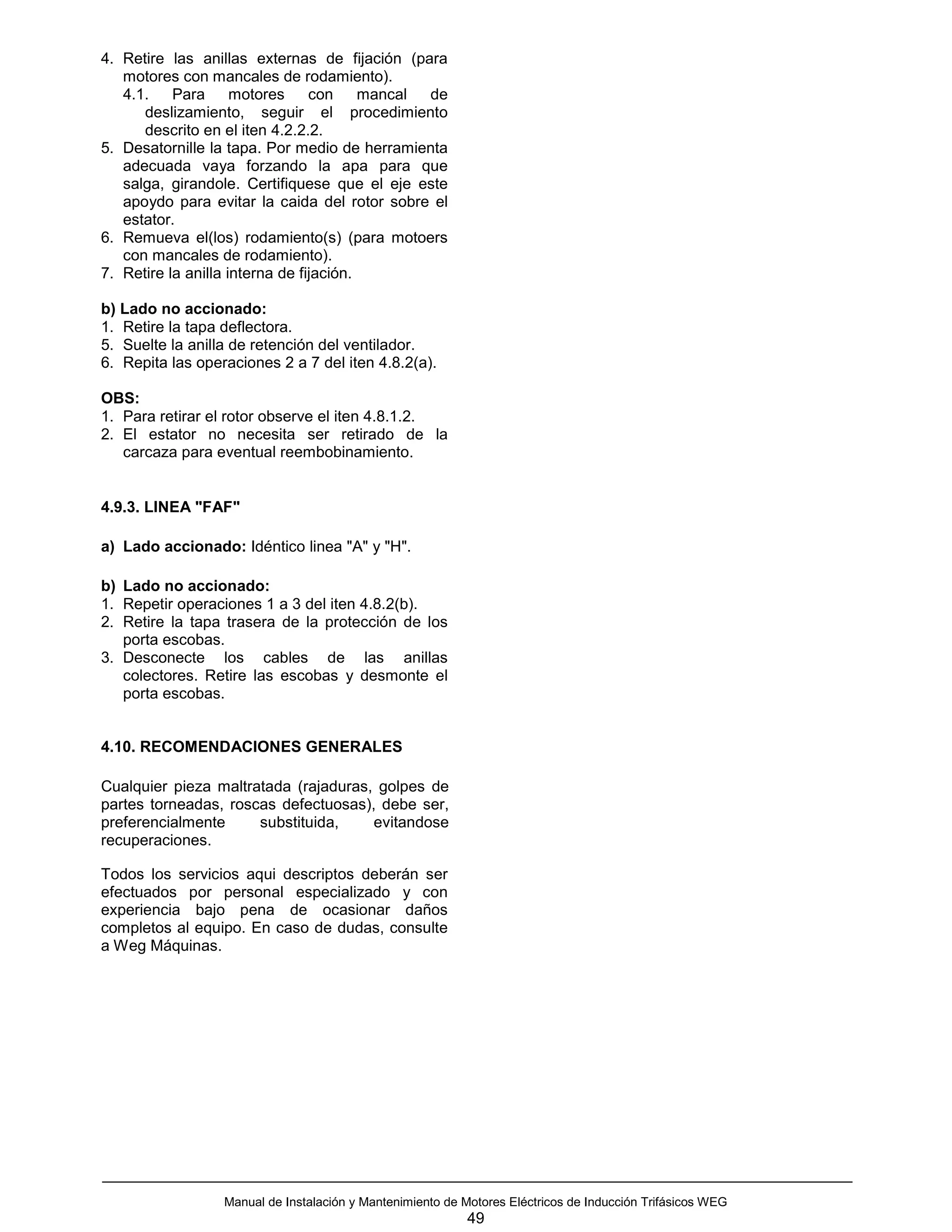 4. Retire las anillas externas de fijación (para
   motores con mancales de rodamiento).
   4.1.    Para      motores     con     mancal de
      deslizamiento, seguir el procedimiento
      descrito en el iten 4.2.2.2.
5. Desatornille la tapa. Por medio de herramienta
   adecuada vaya forzando la apa para que
   salga, girandole. Certifiquese que el eje este
   apoydo para evitar la caida del rotor sobre el
   estator.
6. Remueva el(los) rodamiento(s) (para motoers
   con mancales de rodamiento).
7. Retire la anilla interna de fijación.

b) Lado no accionado:
1. Retire la tapa deflectora.
5. Suelte la anilla de retención del ventilador.
6. Repita las operaciones 2 a 7 del iten 4.8.2(a).

OBS:
1. Para retirar el rotor observe el iten 4.8.1.2.
2. El estator no necesita ser retirado de la
   carcaza para eventual reembobinamiento.


4.9.3. LINEA "FAF"

a) Lado accionado: Idéntico linea "A" y "H".

b) Lado no accionado:
1. Repetir operaciones 1 a 3 del iten 4.8.2(b).
2. Retire la tapa trasera de la protección de los
   porta escobas.
3. Desconecte los cables de las anillas
   colectores. Retire las escobas y desmonte el
   porta escobas.


4.10. RECOMENDACIONES GENERALES

Cualquier pieza maltratada (rajaduras, golpes de
partes torneadas, roscas defectuosas), debe ser,
preferencialmente     substituida,    evitandose
recuperaciones.

Todos los servicios aqui descriptos deberán ser
efectuados por personal especializado y con
experiencia bajo pena de ocasionar daños
completos al equipo. En caso de dudas, consulte
a Weg Máquinas.




                  Manual de Instalación y Mantenimiento de Motores Eléctricos de Inducción Trifásicos WEG
                                                            49
 