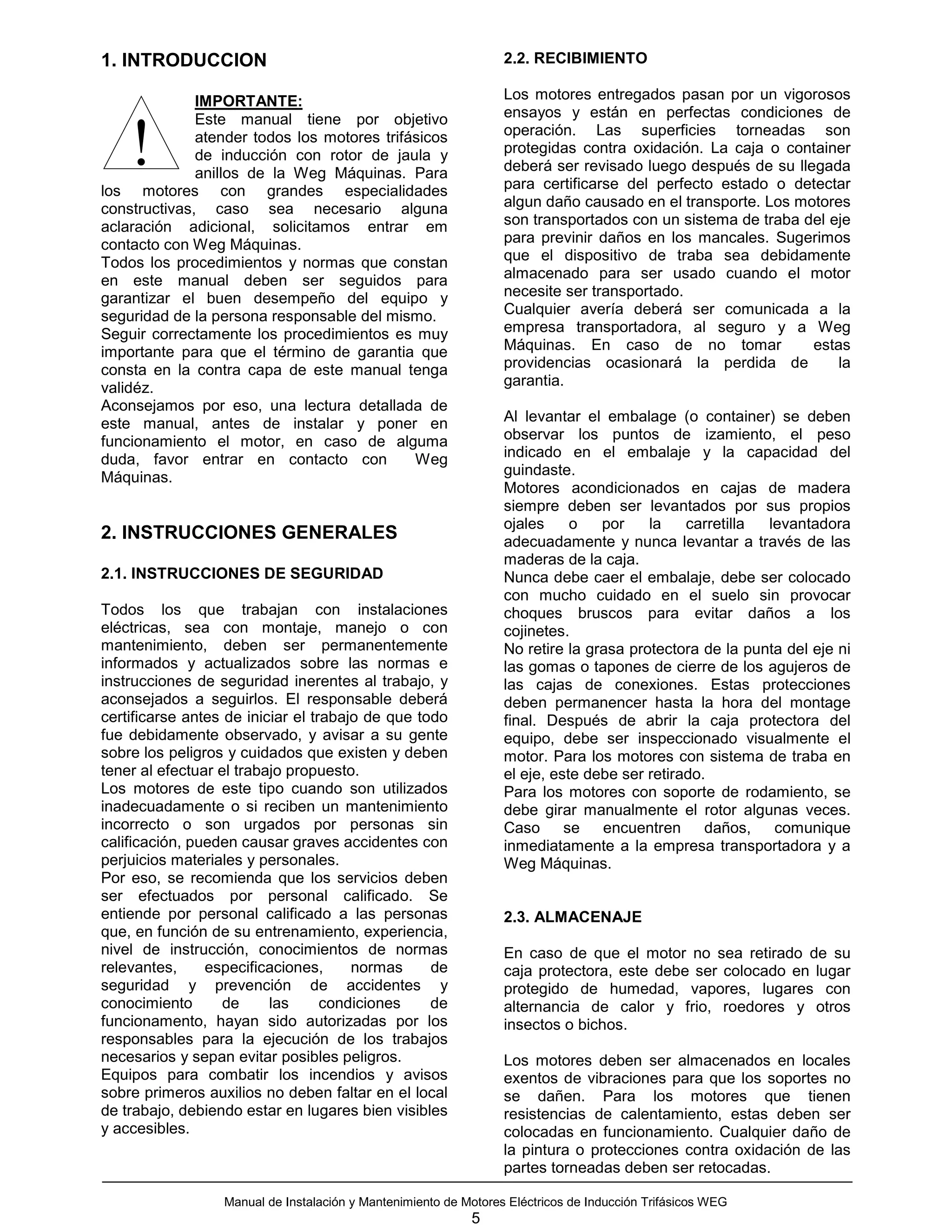 1. INTRODUCCION                                                   2.2. RECIBIMIENTO

              IMPORTANTE:                                         Los motores entregados pasan por un vigorosos
              Este manual tiene por objetivo                      ensayos y están en perfectas condiciones de


    !         atender todos los motores trifásicos
              de inducción con rotor de jaula y
              anillos de la Weg Máquinas. Para
los motores con grandes especialidades
                                                                  operación. Las superficies torneadas son
                                                                  protegidas contra oxidación. La caja o container
                                                                  deberá ser revisado luego después de su llegada
                                                                  para certificarse del perfecto estado o detectar
constructivas, caso sea necesario alguna                          algun daño causado en el transporte. Los motores
aclaración adicional, solicitamos entrar em                       son transportados con un sistema de traba del eje
contacto con Weg Máquinas.                                        para previnir daños en los mancales. Sugerimos
Todos los procedimientos y normas que constan                     que el dispositivo de traba sea debidamente
en este manual deben ser seguidos para                            almacenado para ser usado cuando el motor
garantizar el buen desempeño del equipo y                         necesite ser transportado.
seguridad de la persona responsable del mismo.                    Cualquier avería deberá ser comunicada a la
Seguir correctamente los procedimientos es muy                    empresa transportadora, al seguro y a Weg
importante para que el término de garantia que                    Máquinas. En caso de no tomar              estas
consta en la contra capa de este manual tenga                     providencias ocasionará la perdida de          la
validéz.                                                          garantia.
Aconsejamos por eso, una lectura detallada de
este manual, antes de instalar y poner en                         Al levantar el embalage (o container) se deben
funcionamiento el motor, en caso de alguma                        observar los puntos de izamiento, el peso
duda, favor entrar en contacto con           Weg                  indicado en el embalaje y la capacidad del
Máquinas.                                                         guindaste.
                                                                  Motores acondicionados en cajas de madera
                                                                  siempre deben ser levantados por sus propios
                                                                  ojales     o   por    la    carretilla levantadora
2. INSTRUCCIONES GENERALES                                        adecuadamente y nunca levantar a través de las
                                                                  maderas de la caja.
2.1. INSTRUCCIONES DE SEGURIDAD                                   Nunca debe caer el embalaje, debe ser colocado
                                                                  con mucho cuidado en el suelo sin provocar
Todos los que trabajan con instalaciones                          choques bruscos para evitar daños a los
eléctricas, sea con montaje, manejo o con                         cojinetes.
mantenimiento, deben ser permanentemente                          No retire la grasa protectora de la punta del eje ni
informados y actualizados sobre las normas e                      las gomas o tapones de cierre de los agujeros de
instrucciones de seguridad inerentes al trabajo, y                las cajas de conexiones. Estas protecciones
aconsejados a seguirlos. El responsable deberá                    deben permanencer hasta la hora del montage
certificarse antes de iniciar el trabajo de que todo              final. Después de abrir la caja protectora del
fue debidamente observado, y avisar a su gente                    equipo, debe ser inspeccionado visualmente el
sobre los peligros y cuidados que existen y deben                 motor. Para los motores con sistema de traba en
tener al efectuar el trabajo propuesto.                           el eje, este debe ser retirado.
Los motores de este tipo cuando son utilizados                    Para los motores con soporte de rodamiento, se
inadecuadamente o si reciben un mantenimiento                     debe girar manualmente el rotor algunas veces.
incorrecto o son urgados por personas sin                         Caso      se   encuentren      daños,   comunique
calificación, pueden causar graves accidentes con                 inmediatamente a la empresa transportadora y a
perjuicios materiales y personales.                               Weg Máquinas.
Por eso, se recomienda que los servicios deben
ser efectuados por personal calificado. Se
entiende por personal calificado a las personas                   2.3. ALMACENAJE
que, en función de su entrenamiento, experiencia,
nivel de instrucción, conocimientos de normas                     En caso de que el motor no sea retirado de su
relevantes,     especificaciones,      normas     de              caja protectora, este debe ser colocado en lugar
seguridad y prevención de accidentes y                            protegido de humedad, vapores, lugares con
conocimiento       de     las      condiciones    de              alternancia de calor y frio, roedores y otros
funcionamento, hayan sido autorizadas por los                     insectos o bichos.
responsables para la ejecución de los trabajos
necesarios y sepan evitar posibles peligros.                      Los motores deben ser almacenados en locales
Equipos para combatir los incendios y avisos                      exentos de vibraciones para que los soportes no
sobre primeros auxilios no deben faltar en el local               se dañen. Para los motores que tienen
de trabajo, debiendo estar en lugares bien visibles               resistencias de calentamiento, estas deben ser
y accesibles.                                                     colocadas en funcionamiento. Cualquier daño de
                                                                  la pintura o protecciones contra oxidación de las
                                                                  partes torneadas deben ser retocadas.

                  Manual de Instalación y Mantenimiento de Motores Eléctricos de Inducción Trifásicos WEG
                                                            5
 