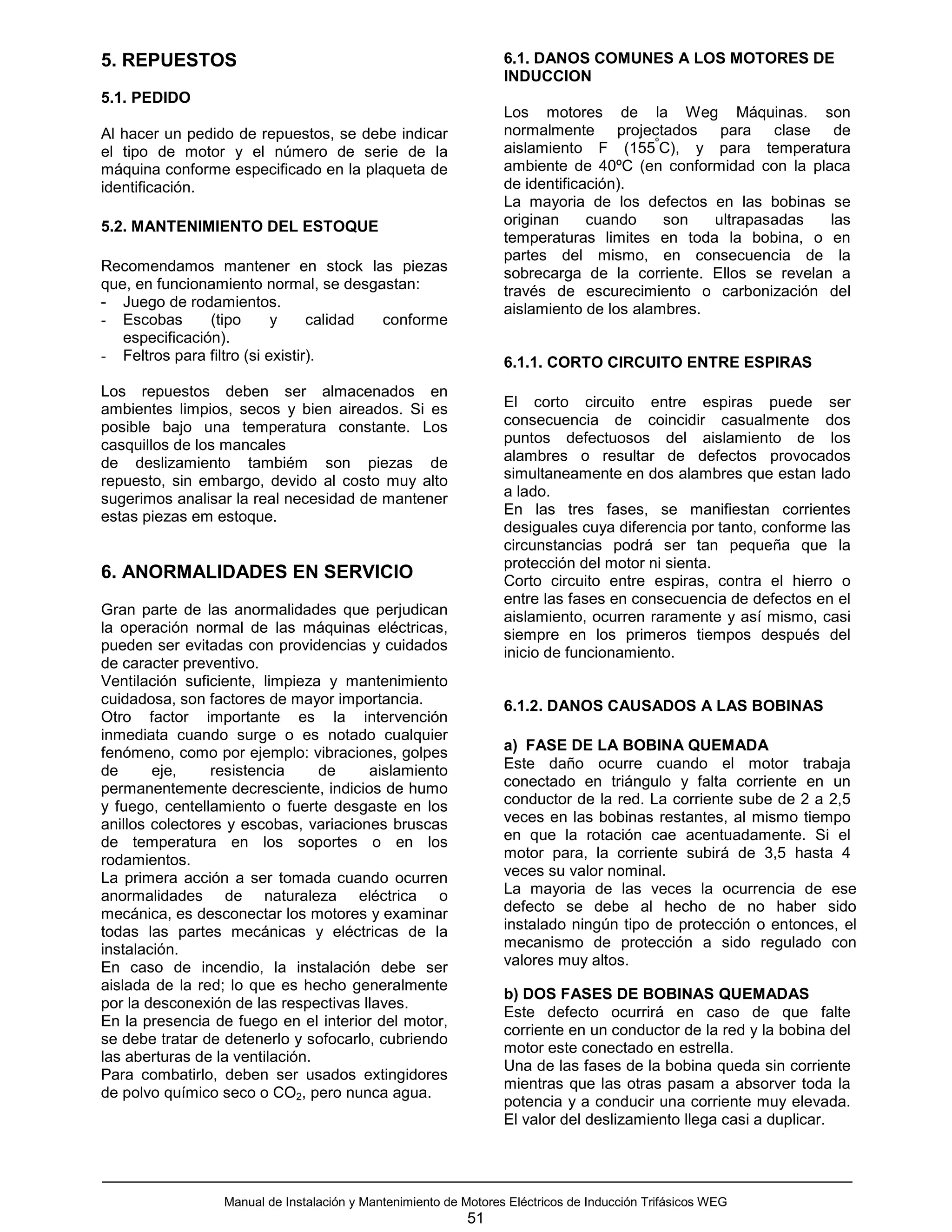5. REPUESTOS                                                     6.1. DANOS COMUNES A LOS MOTORES DE
                                                                 INDUCCION
5.1. PEDIDO
                                                                 Los motores de la Weg Máquinas. son
Al hacer un pedido de repuestos, se debe indicar                 normalmente projectados para clase de
                                                                                       º
el tipo de motor y el número de serie de la                      aislamiento F (155 C), y para temperatura
máquina conforme especificado en la plaqueta de                  ambiente de 40ºC (en conformidad con la placa
identificación.                                                  de identificación).
                                                                 La mayoria de los defectos en las bobinas se
5.2. MANTENIMIENTO DEL ESTOQUE                                   originan     cuando     son  ultrapasadas   las
                                                                 temperaturas limites en toda la bobina, o en
                                                                 partes del mismo, en consecuencia de la
Recomendamos mantener en stock las piezas                        sobrecarga de la corriente. Ellos se revelan a
que, en funcionamiento normal, se desgastan:                     través de escurecimiento o carbonización del
- Juego de rodamientos.                                          aislamiento de los alambres.
- Escobas       (tipo      y     calidad conforme
   especificación).
- Feltros para filtro (si existir).                              6.1.1. CORTO CIRCUITO ENTRE ESPIRAS
Los repuestos deben ser almacenados en
ambientes limpios, secos y bien aireados. Si es                  El corto circuito entre espiras puede ser
posible bajo una temperatura constante. Los                      consecuencia de coincidir casualmente dos
casquillos de los mancales                                       puntos defectuosos del aislamiento de los
de deslizamiento tambiém son piezas de                           alambres o resultar de defectos provocados
repuesto, sin embargo, devido al costo muy alto                  simultaneamente en dos alambres que estan lado
sugerimos analisar la real necesidad de mantener                 a lado.
estas piezas em estoque.                                         En las tres fases, se manifiestan corrientes
                                                                 desiguales cuya diferencia por tanto, conforme las
                                                                 circunstancias podrá ser tan pequeña que la
                                                                 protección del motor ni sienta.
6. ANORMALIDADES EN SERVICIO                                     Corto circuito entre espiras, contra el hierro o
                                                                 entre las fases en consecuencia de defectos en el
Gran parte de las anormalidades que perjudican                   aislamiento, ocurren raramente y así mismo, casi
la operación normal de las máquinas eléctricas,                  siempre en los primeros tiempos después del
pueden ser evitadas con providencias y cuidados                  inicio de funcionamiento.
de caracter preventivo.
Ventilación suficiente, limpieza y mantenimiento
cuidadosa, son factores de mayor importancia.                    6.1.2. DANOS CAUSADOS A LAS BOBINAS
Otro factor importante es la intervención
inmediata cuando surge o es notado cualquier
fenómeno, como por ejemplo: vibraciones, golpes                  a) FASE DE LA BOBINA QUEMADA
de      eje,     resistencia     de    aislamiento               Este daño ocurre cuando el motor trabaja
permanentemente decresciente, indicios de humo                   conectado en triángulo y falta corriente en un
y fuego, centellamiento o fuerte desgaste en los                 conductor de la red. La corriente sube de 2 a 2,5
anillos colectores y escobas, variaciones bruscas                veces en las bobinas restantes, al mismo tiempo
de temperatura en los soportes o en los                          en que la rotación cae acentuadamente. Si el
rodamientos.                                                     motor para, la corriente subirá de 3,5 hasta 4
La primera acción a ser tomada cuando ocurren                    veces su valor nominal.
anormalidades de naturaleza eléctrica o                          La mayoria de las veces la ocurrencia de ese
mecánica, es desconectar los motores y examinar                  defecto se debe al hecho de no haber sido
todas las partes mecánicas y eléctricas de la                    instalado ningún tipo de protección o entonces, el
instalación.                                                     mecanismo de protección a sido regulado con
En caso de incendio, la instalación debe ser                     valores muy altos.
aislada de la red; lo que es hecho generalmente
                                                                 b) DOS FASES DE BOBINAS QUEMADAS
por la desconexión de las respectivas llaves.
                                                                 Este defecto ocurrirá en caso de que falte
En la presencia de fuego en el interior del motor,
                                                                 corriente en un conductor de la red y la bobina del
se debe tratar de detenerlo y sofocarlo, cubriendo
                                                                 motor este conectado en estrella.
las aberturas de la ventilación.
                                                                 Una de las fases de la bobina queda sin corriente
Para combatirlo, deben ser usados extingidores
                                                                 mientras que las otras pasam a absorver toda la
de polvo químico seco o CO2, pero nunca agua.
                                                                 potencia y a conducir una corriente muy elevada.
                                                                 El valor del deslizamiento llega casi a duplicar.




                 Manual de Instalación y Mantenimiento de Motores Eléctricos de Inducción Trifásicos WEG
                                                           51
 