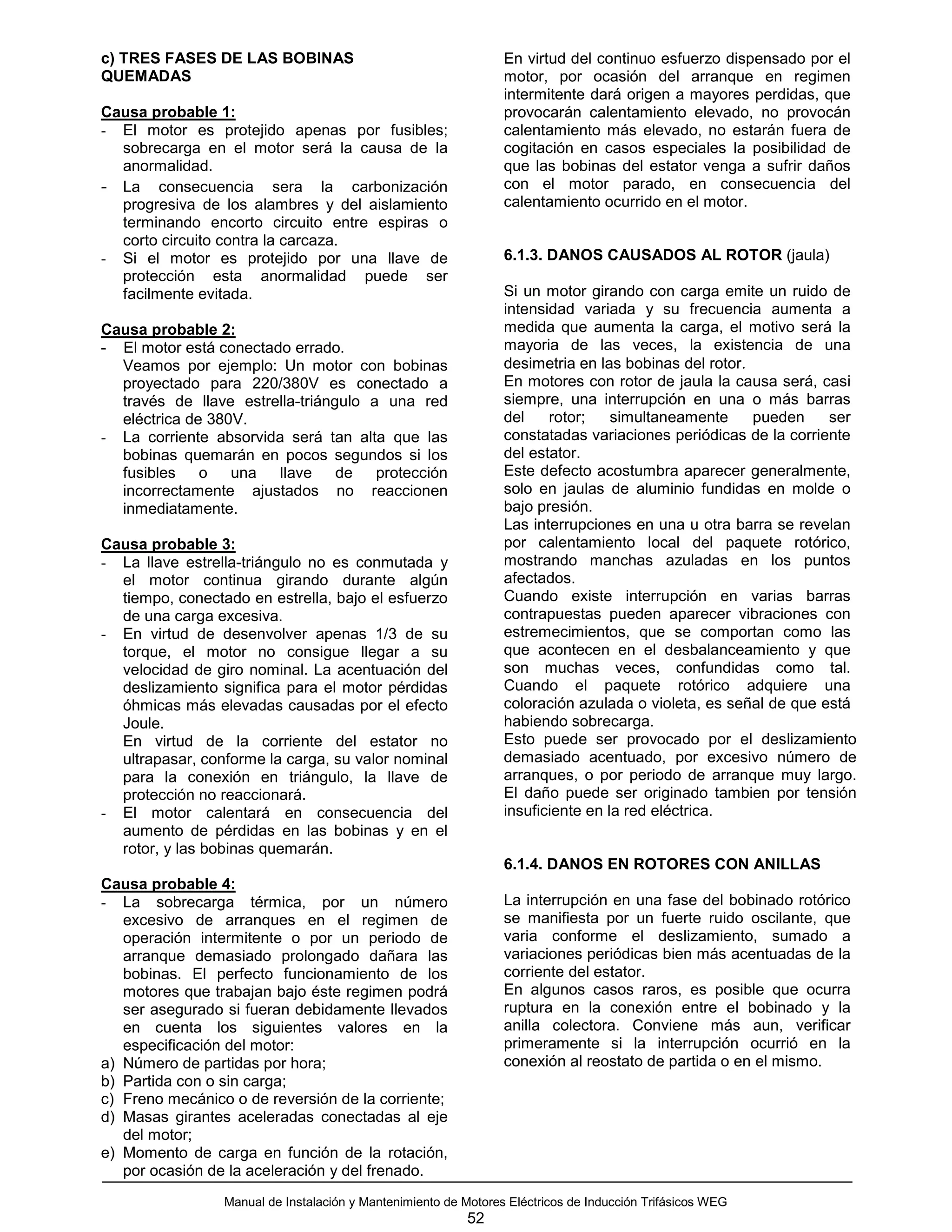 c) TRES FASES DE LAS BOBINAS                                     En virtud del continuo esfuerzo dispensado por el
QUEMADAS                                                         motor, por ocasión del arranque en regimen
                                                                 intermitente dará origen a mayores perdidas, que
Causa probable 1:                                                provocarán calentamiento elevado, no provocán
- El motor es protejido apenas por fusibles;                     calentamiento más elevado, no estarán fuera de
  sobrecarga en el motor será la causa de la                     cogitación en casos especiales la posibilidad de
  anormalidad.                                                   que las bobinas del estator venga a sufrir daños
- La consecuencia sera la carbonización                          con el motor parado, en consecuencia del
  progresiva de los alambres y del aislamiento                   calentamiento ocurrido en el motor.
  terminando encorto circuito entre espiras o
  corto circuito contra la carcaza.
- Si el motor es protejido por una llave de                      6.1.3. DANOS CAUSADOS AL ROTOR (jaula)
  protección esta anormalidad puede ser
  facilmente evitada.                                            Si un motor girando con carga emite un ruido de
                                                                 intensidad variada y su frecuencia aumenta a
Causa probable 2:                                                medida que aumenta la carga, el motivo será la
- El motor está conectado errado.                                mayoria de las veces, la existencia de una
  Veamos por ejemplo: Un motor con bobinas                       desimetria en las bobinas del rotor.
  proyectado para 220/380V es conectado a                        En motores con rotor de jaula la causa será, casi
  través de llave estrella-triángulo a una red                   siempre, una interrupción en una o más barras
  eléctrica de 380V.                                             del    rotor;    simultaneamente     pueden    ser
- La corriente absorvida será tan alta que las                   constatadas variaciones periódicas de la corriente
  bobinas quemarán en pocos segundos si los                      del estator.
  fusibles    o   una   llave    de   protección                 Este defecto acostumbra aparecer generalmente,
  incorrectamente ajustados no reaccionen                        solo en jaulas de aluminio fundidas en molde o
  inmediatamente.                                                bajo presión.
                                                                 Las interrupciones en una u otra barra se revelan
Causa probable 3:                                                por calentamiento local del paquete rotórico,
- La llave estrella-triángulo no es conmutada y                  mostrando manchas azuladas en los puntos
  el motor continua girando durante algún                        afectados.
  tiempo, conectado en estrella, bajo el esfuerzo                Cuando existe interrupción en varias barras
  de una carga excesiva.                                         contrapuestas pueden aparecer vibraciones con
- En virtud de desenvolver apenas 1/3 de su                      estremecimientos, que se comportan como las
  torque, el motor no consigue llegar a su                       que acontecen en el desbalanceamiento y que
  velocidad de giro nominal. La acentuación del                  son muchas veces, confundidas como tal.
  deslizamiento significa para el motor pérdidas                 Cuando el paquete rotórico adquiere una
  óhmicas más elevadas causadas por el efecto                    coloración azulada o violeta, es señal de que está
  Joule.                                                         habiendo sobrecarga.
  En virtud de la corriente del estator no                       Esto puede ser provocado por el deslizamiento
  ultrapasar, conforme la carga, su valor nominal                demasiado acentuado, por excesivo número de
  para la conexión en triángulo, la llave de                     arranques, o por periodo de arranque muy largo.
  protección no reaccionará.                                     El daño puede ser originado tambien por tensión
- El motor calentará en consecuencia del                         insuficiente en la red eléctrica.
  aumento de pérdidas en las bobinas y en el
  rotor, y las bobinas quemarán.
                                                                 6.1.4. DANOS EN ROTORES CON ANILLAS
Causa probable 4:
- La sobrecarga térmica, por un número                           La interrupción en una fase del bobinado rotórico
   excesivo de arranques en el regimen de                        se manifiesta por un fuerte ruido oscilante, que
   operación intermitente o por un periodo de                    varia conforme el deslizamiento, sumado a
   arranque demasiado prolongado dañara las                      variaciones periódicas bien más acentuadas de la
   bobinas. El perfecto funcionamiento de los                    corriente del estator.
   motores que trabajan bajo éste regimen podrá                  En algunos casos raros, es posible que ocurra
   ser asegurado si fueran debidamente llevados                  ruptura en la conexión entre el bobinado y la
   en cuenta los siguientes valores en la                        anilla colectora. Conviene más aun, verificar
   especificación del motor:                                     primeramente si la interrupción ocurrió en la
a) Número de partidas por hora;                                  conexión al reostato de partida o en el mismo.
b) Partida con o sin carga;
c) Freno mecánico o de reversión de la corriente;
d) Masas girantes aceleradas conectadas al eje
   del motor;
e) Momento de carga en función de la rotación,
   por ocasión de la aceleración y del frenado.
                 Manual de Instalación y Mantenimiento de Motores Eléctricos de Inducción Trifásicos WEG
                                                           52
 