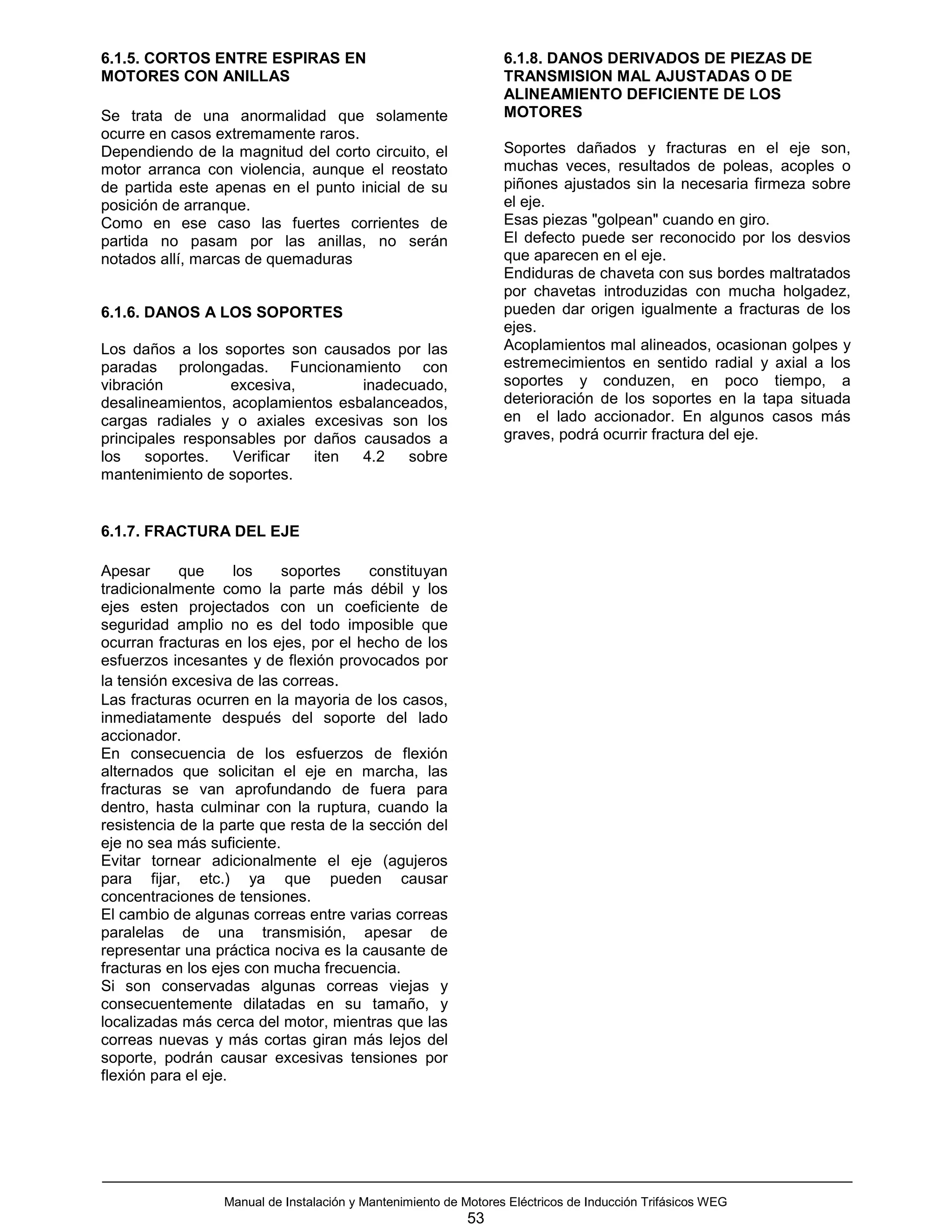 6.1.5. CORTOS ENTRE ESPIRAS EN                                    6.1.8. DANOS DERIVADOS DE PIEZAS DE
MOTORES CON ANILLAS                                               TRANSMISION MAL AJUSTADAS O DE
                                                                  ALINEAMIENTO DEFICIENTE DE LOS
Se trata de una anormalidad que solamente                         MOTORES
ocurre en casos extremamente raros.
Dependiendo de la magnitud del corto circuito, el                 Soportes dañados y fracturas en el eje son,
motor arranca con violencia, aunque el reostato                   muchas veces, resultados de poleas, acoples o
de partida este apenas en el punto inicial de su                  piñones ajustados sin la necesaria firmeza sobre
posición de arranque.                                             el eje.
Como en ese caso las fuertes corrientes de                        Esas piezas "golpean" cuando en giro.
partida no pasam por las anillas, no serán                        El defecto puede ser reconocido por los desvios
notados allí, marcas de quemaduras                                que aparecen en el eje.
                                                                  Endiduras de chaveta con sus bordes maltratados
                                                                  por chavetas introduzidas con mucha holgadez,
6.1.6. DANOS A LOS SOPORTES                                       pueden dar origen igualmente a fracturas de los
                                                                  ejes.
Los daños a los soportes son causados por las                     Acoplamientos mal alineados, ocasionan golpes y
paradas prolongadas. Funcionamiento con                           estremecimientos en sentido radial y axial a los
vibración         excesiva,        inadecuado,                    soportes y conduzen, en poco tiempo, a
desalineamientos, acoplamientos esbalanceados,                    deterioración de los soportes en la tapa situada
cargas radiales y o axiales excesivas son los                     en el lado accionador. En algunos casos más
principales responsables por daños causados a                     graves, podrá ocurrir fractura del eje.
los    soportes.  Verificar  iten  4.2   sobre
mantenimiento de soportes.


6.1.7. FRACTURA DEL EJE

Apesar      que      los   soportes     constituyan
tradicionalmente como la parte más débil y los
ejes esten projectados con un coeficiente de
seguridad amplio no es del todo imposible que
ocurran fracturas en los ejes, por el hecho de los
esfuerzos incesantes y de flexión provocados por
la tensión excesiva de las correas.
Las fracturas ocurren en la mayoria de los casos,
inmediatamente después del soporte del lado
accionador.
En consecuencia de los esfuerzos de flexión
alternados que solicitan el eje en marcha, las
fracturas se van aprofundando de fuera para
dentro, hasta culminar con la ruptura, cuando la
resistencia de la parte que resta de la sección del
eje no sea más suficiente.
Evitar tornear adicionalmente el eje (agujeros
para fijar, etc.) ya que pueden causar
concentraciones de tensiones.
El cambio de algunas correas entre varias correas
paralelas de una transmisión, apesar de
representar una práctica nociva es la causante de
fracturas en los ejes con mucha frecuencia.
Si son conservadas algunas correas viejas y
consecuentemente dilatadas en su tamaño, y
localizadas más cerca del motor, mientras que las
correas nuevas y más cortas giran más lejos del
soporte, podrán causar excesivas tensiones por
flexión para el eje.




                  Manual de Instalación y Mantenimiento de Motores Eléctricos de Inducción Trifásicos WEG
                                                            53
 