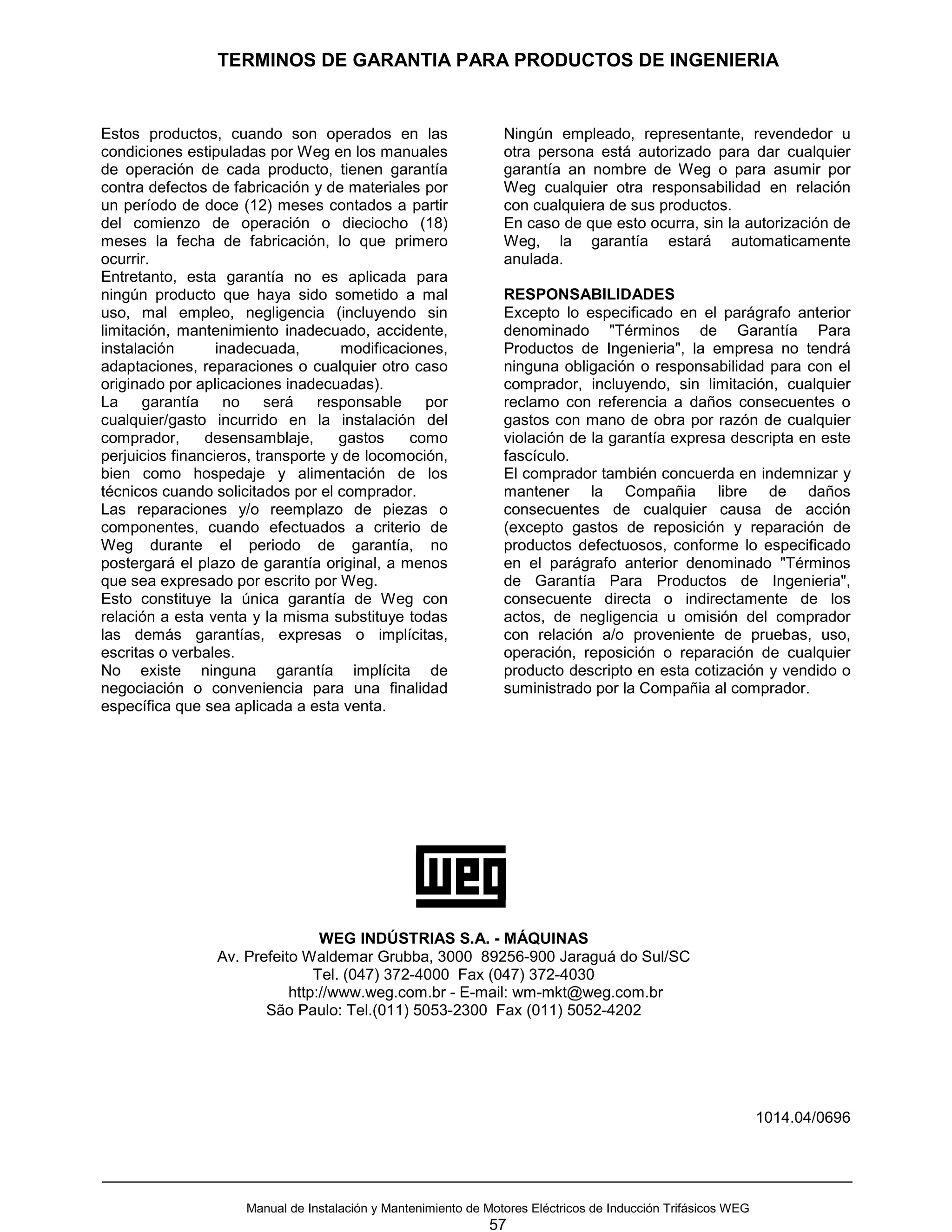 TERMINOS DE GARANTIA PARA PRODUCTOS DE INGENIERIA


Estos productos, cuando son operados en las                      Ningún empleado, representante, revendedor u
condiciones estipuladas por Weg en los manuales                  otra persona está autorizado para dar cualquier
de operación de cada producto, tienen garantía                   garantía an nombre de Weg o para asumir por
contra defectos de fabricación y de materiales por               Weg cualquier otra responsabilidad en relación
un período de doce (12) meses contados a partir                  con cualquiera de sus productos.
del comienzo de operación o dieciocho (18)                       En caso de que esto ocurra, sin la autorización de
meses la fecha de fabricación, lo que primero                    Weg, la garantía estará automaticamente
ocurrir.                                                         anulada.
Entretanto, esta garantía no es aplicada para
ningún producto que haya sido sometido a mal                     RESPONSABILIDADES
uso, mal empleo, negligencia (incluyendo sin                     Excepto lo especificado en el parágrafo anterior
limitación, mantenimiento inadecuado, accidente,                 denominado "Términos de Garantía Para
instalación       inadecuada,       modificaciones,              Productos de Ingenieria", la empresa no tendrá
adaptaciones, reparaciones o cualquier otro caso                 ninguna obligación o responsabilidad para con el
originado por aplicaciones inadecuadas).                         comprador, incluyendo, sin limitación, cualquier
La     garantía    no     será   responsable    por              reclamo con referencia a daños consecuentes o
cualquier/gasto incurrido en la instalación del                  gastos con mano de obra por razón de cualquier
comprador,      desensamblaje,      gastos    como               violación de la garantía expresa descripta en este
perjuicios financieros, transporte y de locomoción,              fascículo.
bien como hospedaje y alimentación de los                        El comprador también concuerda en indemnizar y
técnicos cuando solicitados por el comprador.                    mantener la Compañia libre de daños
Las reparaciones y/o reemplazo de piezas o                       consecuentes de cualquier causa de acción
componentes, cuando efectuados a criterio de                     (excepto gastos de reposición y reparación de
Weg durante el periodo de garantía, no                           productos defectuosos, conforme lo especificado
postergará el plazo de garantía original, a menos                en el parágrafo anterior denominado "Términos
que sea expresado por escrito por Weg.                           de Garantía Para Productos de Ingenieria",
Esto constituye la única garantía de Weg con                     consecuente directa o indirectamente de los
relación a esta venta y la misma substituye todas                actos, de negligencia u omisión del comprador
las demás garantías, expresas o implícitas,                      con relación a/o proveniente de pruebas, uso,
escritas o verbales.                                             operación, reposición o reparación de cualquier
No existe ninguna garantía implícita de                          producto descripto en esta cotización y vendido o
negociación o conveniencia para una finalidad                    suministrado por la Compañia al comprador.
específica que sea aplicada a esta venta.




                                 WEG INDÚSTRIAS S.A. - MÁQUINAS
                 Av. Prefeito Waldemar Grubba, 3000 89256-900 Jaraguá do Sul/SC
                                Tel. (047) 372-4000 Fax (047) 372-4030
                            http://www.weg.com.br - E-mail: wm-mkt@weg.com.br
                        São Paulo: Tel.(011) 5053-2300 Fax (011) 5052-4202




                                                                                                               1014.04/0696




                     Manual de Instalación y Mantenimiento de Motores Eléctricos de Inducción Trifásicos WEG
                                                              57
 