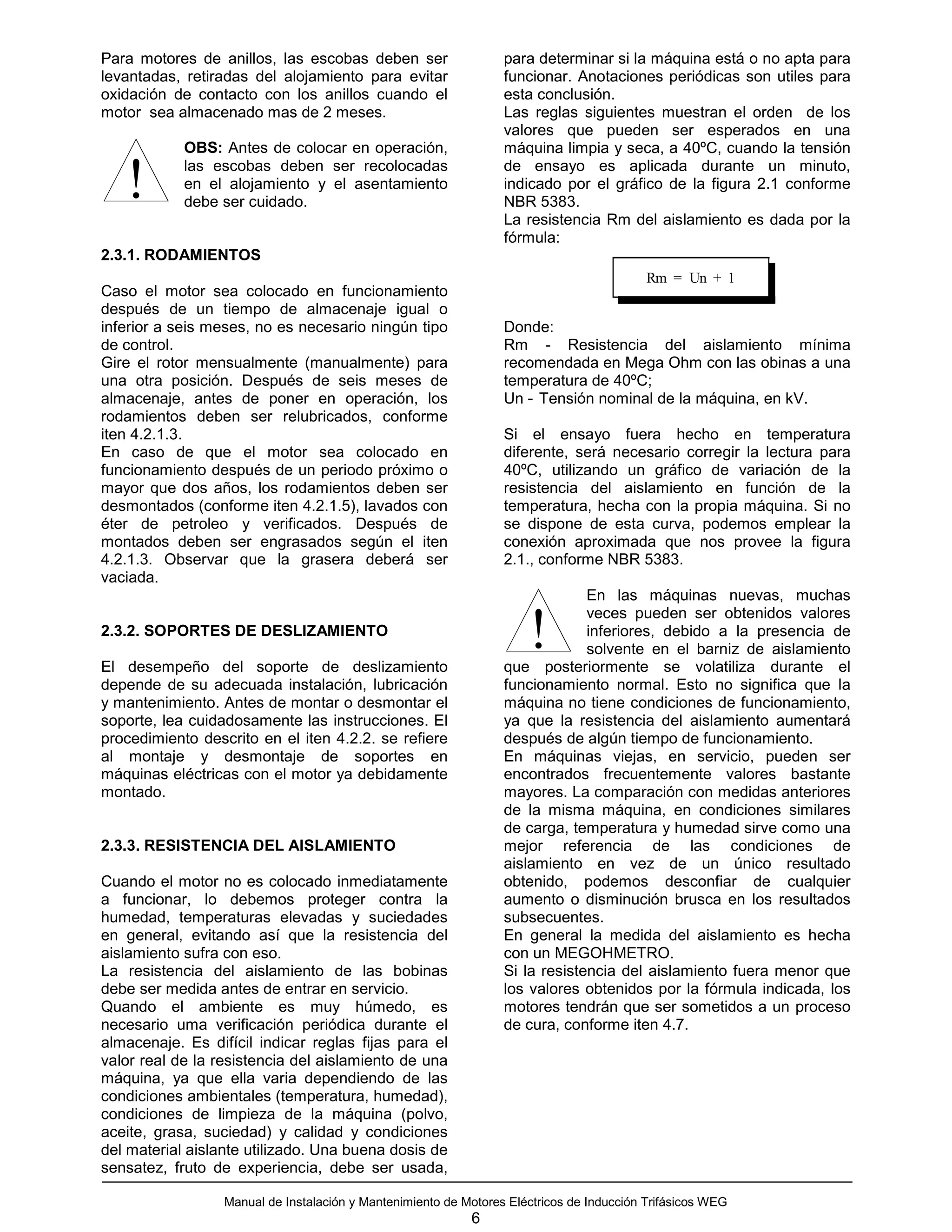 Para motores de anillos, las escobas deben ser                    para determinar si la máquina está o no apta para
levantadas, retiradas del alojamiento para evitar                 funcionar. Anotaciones periódicas son utiles para
oxidación de contacto con los anillos cuando el                   esta conclusión.
motor sea almacenado mas de 2 meses.                              Las reglas siguientes muestran el orden de los
                                                                  valores que pueden ser esperados en una
            OBS: Antes de colocar en operación,                   máquina limpia y seca, a 40ºC, cuando la tensión

   !        las escobas deben ser recolocadas
            en el alojamiento y el asentamiento
            debe ser cuidado.
                                                                  de ensayo es aplicada durante un minuto,
                                                                  indicado por el gráfico de la figura 2.1 conforme
                                                                  NBR 5383.
                                                                  La resistencia Rm del aislamiento es dada por la
                                                                  fórmula:
2.3.1. RODAMIENTOS
                                                                                           Rm = Un + 1
Caso el motor sea colocado en funcionamiento
después de un tiempo de almacenaje igual o
inferior a seis meses, no es necesario ningún tipo                Donde:
de control.                                                       Rm - Resistencia del aislamiento mínima
Gire el rotor mensualmente (manualmente) para                     recomendada en Mega Ohm con las obinas a una
una otra posición. Después de seis meses de                       temperatura de 40ºC;
almacenaje, antes de poner en operación, los                      Un - Tensión nominal de la máquina, en kV.
rodamientos deben ser relubricados, conforme
iten 4.2.1.3.                                                     Si el ensayo fuera hecho en temperatura
En caso de que el motor sea colocado en                           diferente, será necesario corregir la lectura para
funcionamiento después de un periodo próximo o                    40ºC, utilizando un gráfico de variación de la
mayor que dos años, los rodamientos deben ser                     resistencia del aislamiento en función de la
desmontados (conforme iten 4.2.1.5), lavados con                  temperatura, hecha con la propia máquina. Si no
éter de petroleo y verificados. Después de                        se dispone de esta curva, podemos emplear la
montados deben ser engrasados según el iten                       conexión aproximada que nos provee la figura
4.2.1.3. Observar que la grasera deberá ser                       2.1., conforme NBR 5383.
vaciada.
                                                                               En las máquinas nuevas, muchas
                                                                               veces pueden ser obtenidos valores
2.3.2. SOPORTES DE DESLIZAMIENTO

El desempeño del soporte de deslizamiento
                                                                      !        inferiores, debido a la presencia de
                                                                               solvente en el barniz de aislamiento
                                                                  que posteriormente se volatiliza durante el
depende de su adecuada instalación, lubricación                   funcionamiento normal. Esto no significa que la
y mantenimiento. Antes de montar o desmontar el                   máquina no tiene condiciones de funcionamiento,
soporte, lea cuidadosamente las instrucciones. El                 ya que la resistencia del aislamiento aumentará
procedimiento descrito en el iten 4.2.2. se refiere               después de algún tiempo de funcionamiento.
al montaje y desmontaje de soportes en                            En máquinas viejas, en servicio, pueden ser
máquinas eléctricas con el motor ya debidamente                   encontrados frecuentemente valores bastante
montado.                                                          mayores. La comparación con medidas anteriores
                                                                  de la misma máquina, en condiciones similares
                                                                  de carga, temperatura y humedad sirve como una
2.3.3. RESISTENCIA DEL AISLAMIENTO                                mejor referencia de las condiciones de
                                                                  aislamiento en vez de un único resultado
Cuando el motor no es colocado inmediatamente                     obtenido, podemos desconfiar de cualquier
a funcionar, lo debemos proteger contra la                        aumento o disminución brusca en los resultados
humedad, temperaturas elevadas y suciedades                       subsecuentes.
en general, evitando así que la resistencia del                   En general la medida del aislamiento es hecha
aislamiento sufra con eso.                                        con un MEGOHMETRO.
La resistencia del aislamiento de las bobinas                     Si la resistencia del aislamiento fuera menor que
debe ser medida antes de entrar en servicio.                      los valores obtenidos por la fórmula indicada, los
Quando el ambiente es muy húmedo, es                              motores tendrán que ser sometidos a un proceso
necesario uma verificación periódica durante el                   de cura, conforme iten 4.7.
almacenaje. Es difícil indicar reglas fijas para el
valor real de la resistencia del aislamiento de una
máquina, ya que ella varia dependiendo de las
condiciones ambientales (temperatura, humedad),
condiciones de limpieza de la máquina (polvo,
aceite, grasa, suciedad) y calidad y condiciones
del material aislante utilizado. Una buena dosis de
sensatez, fruto de experiencia, debe ser usada,

                  Manual de Instalación y Mantenimiento de Motores Eléctricos de Inducción Trifásicos WEG
                                                            6
 