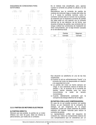 ESQUEMAS DE CONEXIONES PARA                                      Es el método más simplificado, pero, apenas
ESTATORES:                                                       cuando la corriente de partida no afecta a la red
                                                                 eléctrica.
                                                                 Recordemos que la corriente de partida de
                                                                 motores de inducción llega a niveles del orden de
                                                                 6 a 7 veces la corriente nominal, como la
                                                                 corriente nominal esta en función de la potencia,
                                                                 se entiende que la respectiva corriente de partida
                                                                 (Ip) debe estar en una relación con la corriente
                                                                 nominal de la red eléctrica, de tal forma, que
                                                                 durante el tiempo de partida, esa corriente (Ip) no
                                                                 venga a alterar las condiciones de instalación de
                                                                 otros consumidores, por la baja tensión causada
                                                                 en la red eléctrica local.

                                                                                     Partida               Régimen
                                                                      C1             Cerrado               Cerrado




                                                                 Esa situación es satisfecha en una de las tres
                                                                 condiciones:
                                                                 a) Cuando la red es suficientemente "fuerte" y la
                                                                    corriente del motor es despreciable en relación
                                                                    a la capacidad de la red.
                                                                 b) La partida del motor es hecha siempre sin
                                                                     carga, lo que sobretodo reduce el tiempo de
                                                                     partida y, así, la duración de la corriente de
                                                                     partida, siendo tolerable para los otros
                                                                     consumidores       la   caida    de     tensión
                                                                     momentanea.
                                                                 c) Cuando debidamente autorizado por la
                                                                     companía de energía eléctrica de la región.

                                                                 B) PARTIDA CON LLAVE COMPENSADORA
                                                                 En caso de no ser posible accionar con partida
                                                                 directa, ya por imposición de la companía de
                                                                 energía, ya por exigencias de la propia
3.2.5. PARTIDA DE MOTORES ELECTRICOS
                                                                 instalación, puede ser usado sistemas de partida
                                                                 indirecta con tensión reducida para reducir la
A) PARTIDA DIRECTA
                                                                 corriente de partida.
Siempre que sea posible, la partida de un motor
                                                                 La representación unifilar del esquema de
trifásico con rotor de jaula, debe ser directa (a
                                                                 conexión (b), indica los componentes básicos de
plena tensión), por medio de un contactor.
                                                                 una compensadora que se caracteriza por un

                 Manual de Instalación y Mantenimiento de Motores Eléctricos de Inducción Trifásicos WEG
                                                           16
 