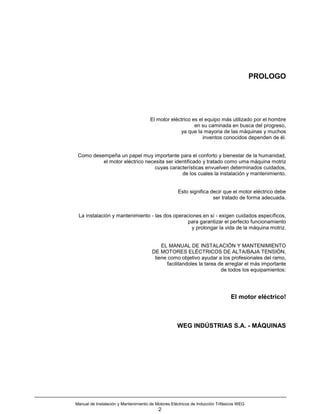 PROLOGO




                                      El motor eléctrico es el equipo más utilizado por el hombre
                                                          en su caminada en busca del progreso,
                                                   ya que la mayoria de las máquinas y muchos
                                                              inventos conocidos dependen de él.


 Como desempeña un papel muy importante para el conforto y bienestar de la humanidad,
          el motor eléctrico necesita ser identificado y tratado como uma máquina motriz
                                cuyas características envuelven determinados cuidados,
                                             de los cuales la instalación y mantenimiento.


                                                    Esto significa decir que el motor eléctrico debe
                                                                    ser tratado de forma adecuada.


 La instalación y mantenimiento - las dos operaciones en sí - exigen cuidados específicos,
                                                para garantizar el perfecto funcionamiento
                                                  y prolongar la vida de la máquina motriz.


                                           EL MANUAL DE INSTALACIÓN Y MANTENIMIENTO
                                       DE MOTORES ELÉCTRICOS DE ALTA/BAJA TENSIÓN,
                                        tiene como objetivo ayudar a los profesionales del ramo,
                                             facilitandoles la tarea de arreglar el más importante
                                                                      de todos los equipamientos:




                                                                               El motor eléctrico!



                                                    WEG INDÚSTRIAS S.A. - MÁQUINAS




Manual de Instalación y Mantenimiento de Motores Eléctricos de Inducción Trifásicos WEG
                                          2
 