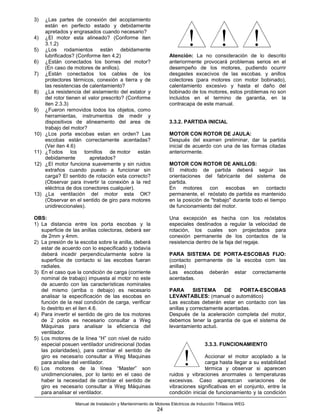 3)    ¿Las partes de conexión del acoplamiento
      están en perfecto estado y debidamente


                                                                            !                !               !
      apretados y engrasados cuando necesario?
4)    ¿El motor esta alineado? (Conforme iten
      3.1.2)
5)    ¿Los rodamientos están debidamente
      lubrificados? (Conforme iten 4.2)                            Atención: La no consideración de lo descrito
6)    ¿Están conectados los bornes del motor?                      anteriormente provocará problemas serios en el
      (En caso de motores de anillos).                             desempeño de los motores, pudiendo ocurrir
7)    ¿Están conectados los cables de los                          desgastes excecivos de las escobas. y anillos
      protectores térmicos, conexión a tierra y de                 colectores (para motores con motor bobinado),
      las resistencias de calentamiento?                           calentamiento excesivo y hasta el daño del
8)    ¿La resistencia del aislamiento del estator y                bobinado de los motores, estos problemas no son
      del rotor tienen el valor prescrito? (Conforme               incluidos en el termino de garantia, en la
      iten 2.3.3)                                                  contracapa de este manual.
9)    ¿Fueron removidos todos los objetos, como
      herramientas, instrumentos de medir y
      dispositivos de alineamento del area de                      3.3.2. PARTIDA INICIAL
      trabajo del motor?
10)   ¿Los porta escobas estan en orden? Las                       MOTOR CON ROTOR DE JAULA:
      escobas están correctamente acentadas?                       Después del examen preliminar, dar la partida
      (Ver iten 4.6)                                               inicial de acuerdo con una de las formas citadas
11)   ¿Todos los tornillos de motor están                          anteriormente.
      debidamente          apretados?
12)   ¿El motor funciona suavemente y sin ruidos                   MOTOR CON ROTOR DE ANILLOS:
      extraños cuando puesto a funcionar sin                       El método de partida deberá seguir las
      carga? El sentido de rotación esta correcto?                 orientaciones del fabricante del sistema de
      (Observar para invertir la conexión a la red                 partida.
      eléctrica de dos conectores cualquier).                      En motores con escobas en contacto
13)   ¿La ventilación del motor esta OK?                           permanente, el reóstato de partida es mantenido
      (Observar en el sentido de giro para motores                 en la posición de "trabajo" durante todo el tiempo
      unidireccionales).                                           de funcionamiento del motor.

OBS:                                                               Una excepción es hecha con los reóstatos
1) La distancia entre los porta escobas y la                       especiales destinados a regular la velocidad de
   superficie de las anillas colectoras, deberá ser                rotación, los cuales son projectados para
   de 2mm y 4mm.                                                   conexión permanente de los contactos de la
2) La presión de la escoba sobre la anilla, deberá                 resistencia dentro de la faja del regaje.
   estar de acuerdo con lo especificado y todavía
   deberá incedir perpendicularmente sobre la                      PARA SISTEMA DE PORTA-ESCOBAS FIJO:
   superficie de contacto si las escobas fueran                    (contacto permanente de la escoba com las
   radiales.                                                       anillas)
3) En el caso que la condición de carga (corriente                 Las escobas deberán estar correctamente
   nominal de trabajo) impuesta al motor no este                   acentadas.
   de acuerdo con las características nominales
   del mismo (arriba o debajo) es necesario                        PARA       SISTEMA      DE    PORTA-ESCOBAS
   analisar la especificación de las escobas en                    LEVANTABLES: (manual o automático)
   función de la real condición de carga, verificar                Las escobas deberán estar en contacto con las
   lo destrito en el iten 4.6.                                     anillas y correctamente acentadas.
4) Para invertir el sentido de giro de los motores                 Después de la aceleración completa del motor,
   de 2 polos es necesario consultar a Weg                         debemos tener la garantia de que el sistema de
   Máquinas para analisar la eficiencia del                        levantamiento actuó.
   ventilador.
5) Los motores de la línea “H” con nivel de ruido
   especial posuen ventilador unidirecional (todas                                   3.3.3. FUNCIONAMIENTO
   las polaridades), para cambiar el sentido de
   giro es necesario consultar a Weg Maquinas
   para analise del ventilador.
6) Los motores de la línea “Master” son
   unidimencionales, por lo tanto en el caso de
                                                                          !        Accionar el motor acoplado a la
                                                                                   carga hasta llegar a su estabilidad
                                                                                   térmica y observar si aparecen
                                                                   ruidos y vibraciones anormales o temperaturas
   haber la necesidad de cambiar el sentido de                     excesivas. Caso aparezcan variaciones de
   giro es necesario consultar a Weg Máquinas                      vibraciones significativas en el conjunto, entre la
   para analisar el ventilador.                                    condición inicial de funcionamiento y la condición

                   Manual de Instalación y Mantenimiento de Motores Eléctricos de Inducción Trifásicos WEG
                                                             24
 