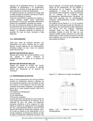 después de la estabilidad térmica, es necesario                    toda la máquina, y el sonido puede propagarse a
reanalizar el alineamiento y el nivelamiento.                      través de las fundaciones, de las paredes o
Comparar la corriente de linea absorvida, con el                   tubulaciones de la máquina. Este tipo de
valor indicado en la placa de identificación.                      propagación, a través de los componentes
En regimen continuo, sin oscilación de carga, este                 estructurales de la instalación, puede ser reducido
no debe exceder la corriente nominal por el factor                 por el montaje de la máquina sobre
de servicio indicado en la placa.                                  amortiguadores adecuadamente calculados; se
Todos los instrumentos y aparatos de medición y                    debe tener presente que los amortiguadores
control, deberán quedar sobre observación                          colocados inadecuadamente pueden amplificar
permanente a fin de que eventuales alteraciones                    las vibraciones.
puedan ser constatadas y sanadas sus causas.                       Los gráficos de las figuras 3.11 a 3.18 muestran
En caso de motores de anillos se debe hacer un                     la reducción de ruido que puede ser obtenida con
levantamiento real de las condiciones de la carga                  dispositivos; las ilustraciones de tales dispositivos
a la que el motor será sometido en regimen de                      son hechas con una máquina imaginária,
trabajo, y si necesario recalcular el conjunto de                  colocada abajo de cada gráfico. La linea
escobas. En caso de duda, consultar a Weg                          puntillada muestra el nivel de ruido sin que
Máquinas.                                                          ninguna medida visando reducción de ruido haja
                                                                   sido tomada; la linea continua muestra el nivel del
                                                                   ruido después que una de las propuestas haya
3.3.4. DESCONEXION                                                 sido puesta en práctica.

Cabe aqui, antes de cualquier situación, una
advertencia muy seria: mientras hay un motor
girando, aunque después de ser desconectado,
constituye peligro de vida tocar en cualquier
parte activa de este.

MOTOR CON ROTOR DE JAULA:
Bastará abrir la llave del circuito estatórico y una
vez      parado     el   motor,      recolocar     el
autotransformador, si existe, en la posición de
partida.

MOTOR CON ROTOR DE ANILLOS:
Deberá ser abierta la cuchilla del circuito
estatórico. Después de la parada, el reóstato
deberá ser recolocado en la posición de
"arranque".

                                                                   Figura 3.11 - Máquina sin ningún amortiguador.
3.4. PROPIEDADES ACUSTICAS

Para un buen planeamiento del nivel de conforto
acústico en residencias, oficinas y fábricas, es
muy importante observar como se origina el ruido
de motores y como afecta el nivel de ruido del
ambiente donde están instalados. Las seguientes
partes de un motor pueden producir ruido en la
faja audible:
1) El sistema de refrigeración.
2) Las escobas.
3) Los rodamientos.
4) El circuito magnético.
La parte del motor que predomina como fuente de
ruido depende del tamaño de la máquina, de su
velocidad de giro, del grado de protección
mecánica (invólucro) y de la máquina. El ruido
debido al sistema de refrigeración es propagado
por aire y generalmente afecta el nivel de ruido
apenas del ambiente donde está instalado. Pero,                    Figura 3.12 -            Máquina          montada   sobre
si el ruido se origina en los rodamientos o en el                  Amortiguadores.
circuito magnético, la situación es distinta: el ruido
se debe a vibraciones mecánicas de parte o de

                   Manual de Instalación y Mantenimiento de Motores Eléctricos de Inducción Trifásicos WEG
                                                             25
 