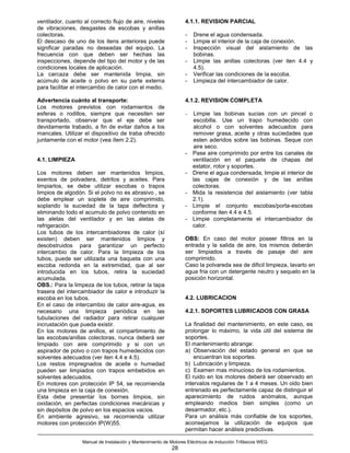 ventilador, cuanto al correcto flujo de aire, niveles             4.1.1. REVISION PARCIAL
de vibraciones, desgastes de escobas y anillas
colectoras.                                                       -   Drene el agua condensada.
El descaso de uno de los itens anteriores puede                   -   Limpie el interior de la caja de conexión.
significar paradas no deseadas del equipo. La                     -   Inspección visual del aislamiento de las
frecuencia con que deben ser hechas las                               bobinas.
inspecciones, depende del tipo del motor y de las                 -   Limpie las anillas colectoras (ver iten 4.4 y
condiciones locales de aplicación.                                    4.5).
La carcaza debe ser mantenida limpia, sin                         -   Verificar las condiciones de la escoba.
acúmulo de aceite o polvo en su parte externa                     -   Limpieza del intercambiador de calor.
para facilitar el intercambio de calor con el medio.

Advertencia cuánto al transporte:                                 4.1.2. REVISION COMPLETA
Los motores previstos con rodamientos de
esferas o rodillos, siempre que necesiten ser                     -   Limpie las bobinas sucias con un pincel o
transportado, observar que el eje debe ser                            escobilla. Use un trapo humedecido con
devidamente trabado, a fin de evitar daños a los                      alcohol o con solventes adecuados para
mancales. Utilizar el dispositivo de traba ofrecido                   remover grasa, aceite y otras suciedades que
juntamente con el motor (vea ítem 2.2).                               esten aderidos sobre las bobinas. Seque con
                                                                      aire seco.
                                                                  -   Pase aire comprimido por entre los canales de
4.1. LIMPIEZA                                                         ventilación en el paquete de chapas del
                                                                      estator, rotor y soportes.
Los motores deben ser mantenidos limpios,                         -   Drene el agua condensada, limpie el interior de
exentos de polvadera, detritos y aceites. Para                        las cajas de conexión y de las anillas
limpiarlos, se debe utilizar escobas o trapos                         colectoras.
limpios de algodón. Si el polvo no es abrasivo , se               -   Mida la resistencia del aislamiento (ver tabla
debe emplear un soplete de aire comprimido,                           2.1).
soplando la suciedad de la tapa deflectora y                      -   Limpie el conjunto escobas/porta-escobas
eliminando todo el acumulo de polvo contenido en                      conforme iten 4.4 e 4.5.
las aletas del ventilador y en las aletas de                      -   Limpie completamente el intercambiador de
refrigeración.                                                        calor.
Los tubos de los intercambiadores de calor (sí
existen) deben ser mantenidos limpios y                           OBS: En caso del motor poseer filtros en la
desobstruidos para garantizar un perfecto                         entrada y la salida de aire, los mismos deberán
intercambio de calor. Para la limpieza de los                     ser limpiados a través de pasaje del aire
tubos, puede ser utilizada una baqueta con una                    comprimido.
escoba redonda en la extremidad, que al ser                       Caso la polvareda sea de dificil limpieza, lavarlo en
introducida en los tubos, retira la suciedad                      agua fria con un detergente neutro y sequelo en la
acumulada.                                                        posición horizontal.
OBS.: Para la limpeza de los tubos, retirar la tapa
trasera del intercambiador de calor e introduzir la
escoba en los tubos.                                              4.2. LUBRICACION
En el caso de intercambio de calor aire-agua, es
necesario una limpieza periódica en las                           4.2.1. SOPORTES LUBRICADOS CON GRASA
tubulaciones del radiador para retirar cualquier
incrustación que pueda existir.                                   La finalidad del mantenimiento, en este caso, es
En los motores de anillos, el compartimiento de                   prolongar lo máximo, la vida útil del sistema de
las escobas/anillas colectoras, nunca deberá ser                  soportes.
limpiado con aire comprimido y si con un                          El mantenimiento abrange:
aspirador de polvo o con trapos humedecidos con                   a) Observación del estado general en que se
solventes adecuados (ver iten 4.4 e 4.5).                             encuentran los soportes.
Los restos impregnados de aceite o humedad                        b) Lubricación y limpieza.
pueden ser limpiados con trapos embebidos en                      c) Examen mas minucioso de los rodamientos.
solventes adecuados.                                              El ruido en los motores deberá ser observado en
En motores con protección IP 54, se recomienda                    intervalos regulares de 1 a 4 meses. Un oido bien
una limpieza en la caja de conexión.                              entrenado es perfectamente capaz de distinguir el
Esta debe presentar los bornes limpios, sin                       aparecimiento de ruidos anómalos, aunque
oxidación, en perfectas condiciones mecánicas y                   empleando medios bien simples (como un
sin depósitos de polvo en los espacios vacios.                    desarmador, etc.).
En ambiente agresivo, se recomienda utilizar                      Para un análisis más confiable de los soportes,
motores con protección IP(W)55.                                   aconsejamos la utilización de equipos que
                                                                  permitan hacer análisis predictivas.

                  Manual de Instalación y Mantenimiento de Motores Eléctricos de Inducción Trifásicos WEG
                                                            28
 