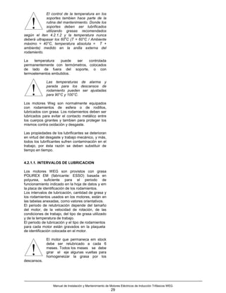 El control de la temperatura en los
             soportes tambien hace parte de la

    !        rutina del mantenimiento. Donde los
             soportes deben ser lubrificados
             utilizando grasas recomendados
según el iten 4.2.1.2 y la temperatura nunca
                         o
deberá ultrapasar los 60 C (T = 60°C / Ambiente
máximo = 40°C, temperatura absoluta = T +
ambiente) medido en la anilla externa del
rodamiento.

La   temperatura   puede  ser    controlada
permanentemente con termómetros, colocados
de lado de fuera del soporte, o con
termoelementos embutidos.

             Las temperaturas de alarma y


    !        parada para los descansos de
             rodamiento pueden ser ajustadas
             para 90°C y 100°C.

Los motores Weg son normalmente equipados
con rodamientos de esfera o de rodillos,
lubricados con grasa. Los rodamientos deben ser
lubricados para evitar el contacto metálico entre
los cuerpos girantes y tambien para proteger los
mismos contra oxidación y desgaste.

Las propiedades de los lubrificantes se deterioran
en virtud del desgaste y trabajo mecánico, y más,
todos los lubrificantes sufren contaminación en el
trabajo, por ésta razón se deben substituir de
tiempo en tiempo.


4.2.1.1. INTERVALOS DE LUBRICACION

Los motores WEG son provistos con grasa
POLIREX EM (fabricante: ESSO) basada en
polyurea, suficiente para el periodo de
funcionamiento indicado en la hoja de datos y em
la placa de identificación de los rodamientos.
Los intervalos de lubricación, cantidad de grasa y
los rodamientos usados en los motores, están en
las tabelas anexadas, como valores orientativos.
El periodo de relubricación depende del tamaño
del motor, de la velocidad de rotación, de las
condiciones de trabajo, del tipo de grasa utilizado
y de la temperatura de trabajo.
El periodo de lubricación y el tipo de rodamientos
para cada motor están gravados en la plaqueta
de identificación colocada en el motor.

             El motor que permaneca em stock
             debe ser relubricado a cada 6

    !
descansos.
             meses. Todos los meses se debe
             girar el eje algunas vueltas para
             homogeneizar la grasa por los




                  Manual de Instalación y Mantenimiento de Motores Eléctricos de Inducción Trifásicos WEG
                                                            29
 