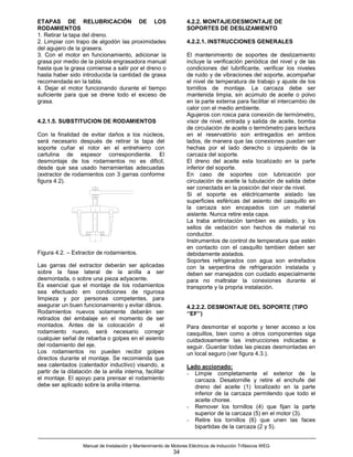 ETAPAS DE RELUBRICACIÓN DE LOS                                     4.2.2. MONTAJE/DESMONTAJE DE
RODAMIENTOS                                                        SOPORTES DE DESLIZAMIENTO
1. Retirar la tapa del dreno.
2. Limpiar con trapo de algodón las proximidades                   4.2.2.1. INSTRUCCIONES GENERALES
del agujero de la grasera.
3. Con el motor en funcionamiento, adicionar la                    El mantenimiento de soportes de deslizamiento
grasa por medio de la pistola engrasadora manual                   incluye la verificación periódica del nivel y de las
hasta que la grasa comiense a salir por el dreno o                 condiciones del lubrificante, verificar los niveles
hasta haber sido introducida la cantidad de grasa                  de ruido y de vibraciones del soporte, acompañar
recomendada en la tabla.                                           el nivel de temperatura de trabajo y ajuste de los
4. Dejar el motor funcionando durante el tiempo                    tornillos de montaje. La carcaza debe ser
suficiente para que se drene todo el exceso de                     mantenida limpia, sin acúmulo de aceite o polvo
grasa.                                                             en la parte externa para facilitar el intercambio de
                                                                   calor con el medio ambiente.
                                                                   Agujeros con rosca para conexión de termómetro,
4.2.1.5. SUBSTITUCION DE RODAMIENTOS                               visor de nivel, entrada y salida de aceite, bomba
                                                                   de circulación de aceite o termómetro para lectura
Con la finalidad de evitar daños a los núcleos,                    en el reservatório son entregados en ambos
será necesario después de retirar la tapa del                      lados, de manera que las conexiones puedan ser
soporte cuñar el rotor en el entrehierro con                       hechas por el lado derecho o izquierdo de la
cartulina de espesor correspondiente. El                           carcaza del soporte.
desmontaje de los rodamientos no es dificil,                       El dreno del aceite esta localizado en la parte
desde que sea usado herramientas adecuadas                         inferior del soporte.
(extractor de rodamientos con 3 garras conforme                    En caso de soportes con lubricación por
figura 4.2).                                                       circulación de aceite la tubulación de salida debe
                                                                   ser conectada en la posición del visor de nivel.
                                                                   Si el soporte es eléctricamente aislado las
                                                                   superficies esféricas del asiento del casquillo en
                                                                   la carcaza son encapados con un material
                                                                   aislante. Nunca retire esta capa.
                                                                   La traba antirotación tambien es aislado, y los
                                                                   sellos de vedación son hechos de material no
                                                                   conductor.
                                                                   Instrumentos de control de temperatura que estén
                                                                   en contacto con el casquillo tambien deben ser
Figura 4.2. – Extractor de rodamientos.                            debidamente aislados.
                                                                   Soportes refrigerados con agua son entrefados
Las garras del extractor deberán ser aplicadas                     con la serpentina de refrigeración instalada y
sobre la fase lateral de la anilla a ser                           deben ser manejados con cuidado especialmente
desmontada, o sobre una pieza adyacente.                           para no maltratar la conexiones durante el
Es esencial que el montaje de los rodamientos                      transporte y la propria instalación.
sea efectuado em condiciones de rigurosa
limpieza y por personas competentes, para
asegurar un buen funcionamiento y evitar dãnos.                    4.2.2.2. DESMONTAJE DEL SOPORTE (TIPO
Rodamientos nuevos solamente deberán ser                           ‘’EF’’)
retirados del embalaje en el momento de ser
montados. Antes de la colocación d                   el            Para desmontar el soporte y tener acceso a los
rodamiento nuevo, será necesario corregir                          casquillos, bien como a otros componentes siga
cualquier señal de rebarba o golpes en el asiento                  cuidadosamente las instrucciones indicadas a
del rodamiento del eje.                                            seguir. Guardar todas las piezas desmontadas en
Los rodamientos no pueden recibir golpes                           un local seguro (ver figura 4.3.).
directos durante el montaje. Se recomienda que
sea calentados (calentador inductivo) visando, a                   Lado accionado:
partir de la dilatación de la anilla interna, facilitar            - Limpie completamente el exterior de la
el montaje. El apoyo para prensar el rodamiento                      carcaza. Desatornille y retire el enchufe del
debe ser aplicado sobre la anilla interna.                           dreno del aceite (1) localizado en la parte
                                                                     inferior de la carcaza permitendo que todo el
                                                                     aceite choree.
                                                                   - Remover los tornillos (4) que fijan la parte
                                                                     superior de la carcaza (5) en el motor (3).
                                                                   - Retire los tornillos (6) que unen las faces
                                                                     bipartidas de la carcaza (2 y 5).


                   Manual de Instalación y Mantenimiento de Motores Eléctricos de Inducción Trifásicos WEG
                                                             34
 