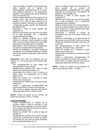 -   Use los tornillos con ojales (9) para levantar la              -   Use los tornillos de ojales (9) para levantar la
    parte     superior     de    la   carcaza     (5)                  parte     superior     de    la    carcaza      (5)
    desencajandole completamente de la inferior                        desencajandoles completamente las partes
    de la vedación externa (11), los laberintos de                     inferiores de la carcaza (2), del laberinto de
    vedación, de los alojamientos de los laberintos                    vedación y del casquillo (12).
    (20) y de casquillo (12).                                      -   Desencaje y retire la parte superior del
-   Continue desmontando la parte superior de la                       casquillo (13).
    carcaza sobre uma banca. Desatornille los                      -   Remover los tornillos que unen las dos partes
    tornillos (19) y retire la parte superior de la                    de la anilla pescadora (14) y separarlos
    protección externa. Remover los tornillos (10)                     cuidadosamente y retirarlas.
    y desencaje la parte superior del alojamiento                  -   Retire el resorte circular de la anilla laberinto y
    del laberinto (20).                                                remover la parte superior de la anilla. Gire la
-   Desencaje y retire la parte superior del                           parte inferior de la anilla laberinto para fuera
    casquillo (13).                                                    de su alojamiento y retirarla.
-   Remover los tornillos que unen las dos partes                  -   Desconecte y remueva el sensor de
    de la anilla pescadora (14) y separarlos                           temperatura que esta en la parte inferior del
    cuidadosamente y sacarles.                                         casquillo.
-   Retire los resortes circulares de la anilla                    -   Usando un levantador o una gata levante el
    laberinto y remover la parte superior de cada                      eje apenas unos milímetros para que la parte
    anilla. Gire las partes inferiores de las anillas                  inferior del casquillo pueda girar para fuera de
    para fuera de sus alojamentos y retiradas.                         su asiento.
-   Desconecte y retire el sensor de temperatura                   -   Gire cuidadosamente la parte inferior del
    que está em la parte inferior del casquillo.                       casquillo (12) sobre el eje y removerlo.
-   Usando um levantador o uma gata, levantar el                   -   Retire los tornillos (4) y remueva la parte
    eje apenas unos milímetors para que la parte                       inferior de la carcaza (2).
    inferior del casquillo pueda girar para fuera de               -   Desatornille los tornillos (8) y remueva el sello
    su asiento.                                                        máquina (7).
                                                                   -   Limpie e inspeccione completamente las
Importante: Para esto es necesario que los                             piezas removidas y el interior de la carcaza.
tornillos 4 y 6 de la otra parte del soporte estén                 -   Para montar el soporte siga las instrucciones
sueltos.                                                               dadas para desmontar de forma inversa.
- Gire cuidadosamente la parte inferior del
   casquillo sobre el eje y retirarla.                             NOTA: Torque de apreto de los tornillos de
- Desatornille los tornillos (19) y retire la parte                fijación del soporte al motor = 10 Kgfm.
   inferior de la protección externa (11).
- Desatornille los tornillos (10) y remover la
   parte inferior del alojamiento de la anilla
   laberinto (21).
- Retire los tornillos (4) y remover la parte
   inferior de la carcaza (2).
- Desatornille los tornillos (8) y remover el sello
   máquina (7).
- Limpie y inspeccione completamente las
   piezas removidas y el interior de la carcaza.
- Para montar el soporte siga las instrucciones
   dadas para desmontar en orden inversa.

NOTA: Torque de apreto de los tornillos de
fijación del soporte al motor = 10 Kgfm.

Lado no accionado:
- Limpie completamente el exterior de la
  carcaza. Suelte y retire el enchufe (1) del
  dreno del aceite localizado en la parte inferior
  de la carcaza, permitiendo así para que todo el
  aceite lubrificante choree.
- Suelte los tornillos (19) y retire la tapa de
  soporte (11).
- Desatornille los tornillos (4) que fijan la parte
  superior de la carcaza (5) al motor (3). Retire
  los tornillos (6) que unen las fases bipartidas
  de la carcaza del soporte (2 y 5).


                   Manual de Instalación y Mantenimiento de Motores Eléctricos de Inducción Trifásicos WEG
                                                             35
 