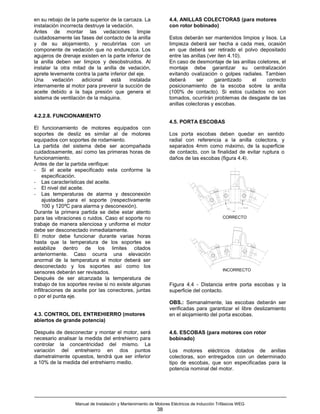 en su rebajo de la parte superior de la carcaza. La               4.4. ANILLAS COLECTORAS (para motores
instalación incorrecta destruye la vedación.                      con rotor bobinado)
Antes de montar las vedaciones limpie
cuidadosamente las fases del contacto de la anilla                Estos deberán ser mantenidos limpios y lisos. La
y de su alojamiento, y recubrirlas con un                         limpieza deberá ser hecha a cada mes, ocasión
componente de vedación que no endurezca. Los                      en que deberá ser retirado el polvo depositado
agujeros de drenaje existen en la parte inferior de               entre las anillas (ver iten 4.10).
la anilla deben ser limpios y desobstruidos. Al                   En caso de desmontaje de las anillas coletores, el
instalar la otra mitad de la anilla de vedación,                  montaje debe garantizar su centralización
aprete levemente contra la parte inferior del eje.                evitando ovalización o golpes radiales. Tambien
Una      vedación     adicional    está    instalada              deberá      ser      garantizado   el    correcto
internamente al motor para prevenir la succión de                 posicionamiento de la escoba sobre la anilla
aceite debido a la baja presión que genera el                     (100% de contacto). Si estos cuidados no son
sistema de ventilación de la máquina.                             tomados, ocurrirán problemas de desgaste de las
                                                                  anillas colectoras y escobas.

4.2.2.8. FUNCIONAMIENTO
                                                                  4.5. PORTA ESCOBAS
El funcionamiento de motores equipados con
soportes de desliz es similar al de motores                       Los porta escobas deben quedar en sentido
equipados con soportes de rodamiento.                             radial con referencia a la anilla colectora, y
La partida del sistema debe ser acompañada                        separados 4mm como máximo, de la superficie
cuidadosamente, así como las primeras horas de                    de contacto, con la finalidad de evitar ruptura o
funcionamiento.                                                   daños de las escobas (figura 4.4).
Antes de dar la partida verifique:
- Si el aceite especificado esta conforme la
     especificación.
- Las características del aceite.
- El nivel del aceite.
- Las temperaturas de alarma y desconexión
     ajustadas para el soporte (respectivamente
     100 y 120ºC para alarma y desconexión).
Durante la primera partida se debe estar atento
para las vibraciones o ruidos. Caso el soporte no                                            CORRECTO
trabaje de manera silenciosa y uniforme el motor
debe ser desconectado inmediatamente.
El motor debe funcionar durante varias horas
hasta que la temperatura de los soportes se
estabilize dentro de los limites citados
anteriormente. Caso ocurra una elevación
anormal de la temperatura el motor deberá ser
desconectado y los soportes así como los
                                                                                             INCORRECTO
sensores deberán ser revisados.
Después de ser alcanzada la temperatura de
trabajo de los soportes revise si no existe algunas               Figura 4.4 - Distancia entre porta escobas y la
infiltraciones de aceite por las conectores, juntas               superficie del contacto.
o por el punta eje.
                                                                  OBS.: Semanalmente, las escobas deberán ser
                                                                  verificadas para garantizar el libre deslizamiento
4.3. CONTROL DEL ENTREHIERRO (motores                             en el alojamiento del porta escobas.
abiertos de grande potencia)

Después de desconectar y montar el motor, será                    4.6. ESCOBAS (para motores con rotor
necesario analisar la medida del entrehierro para                 bobinado)
controlar la concentricidad del mismo. La
variación del entrehierro en dos puntos                           Los motores eléctricos dotados de anillas
diametralmente opuestos, tendrá que ser inferior                  colectoras, son entregados con un determinado
a 10% de la medida del entrehierro medio.                         tipo de escobas, que son especificadas para la
                                                                  potencia nominal del motor.




                  Manual de Instalación y Mantenimiento de Motores Eléctricos de Inducción Trifásicos WEG
                                                            38
 